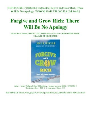 [PDF|BOOK|E-PUB|Mobi] textbook$ Forgive and Grow Rich: There
Will Be No Apology ^DOWNLOAD E.B.O.O.K.# [full book]
Forgive and Grow Rich: There
Will Be No Apology
Ebook Read online,DOWNLOAD,PDF Ebook,^R.E.A.D.^,READ FREE,Ebook
[Kindle],PDF READ FREE
Author : James William Officer III Publisher : Isbnservices.com ISBN : 1647860520
Publication Date : 2020-7-12 Language : Pages : 134
Full PDF,PDF eBook,*full_pages*,@^EPub],Full Book,[txt],EBOOK EPUB KINDLE PDF
 