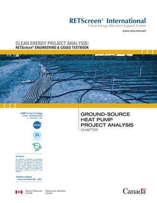 RETScreen® International
                                                          Clean Energy Decision Support Centre
                                                                               www.retscreen.net



CLEAN ENERGY PROJECT ANALYSIS :
RETS CREEN® ENGINEERING & CASES TEXTBOOK




                                                       GROUND-SOURCE
                                                       HEAT PUMP
                                                       PROJECT ANALYSIS
                                                       CHAPTER




Disclaimer
This publication is distributed for informational
purposes only and does not necessarily reflect
the views of the Government of Canada nor
constitute an endorsement of any commercial
product or person. Neither Canada, nor its
ministers, officers, employees and agents make
any warranty in respect to this publication nor
assume any liability arising out of this
publication.



© Minister of Natural
  Resources Canada 2001 - 2005.
 