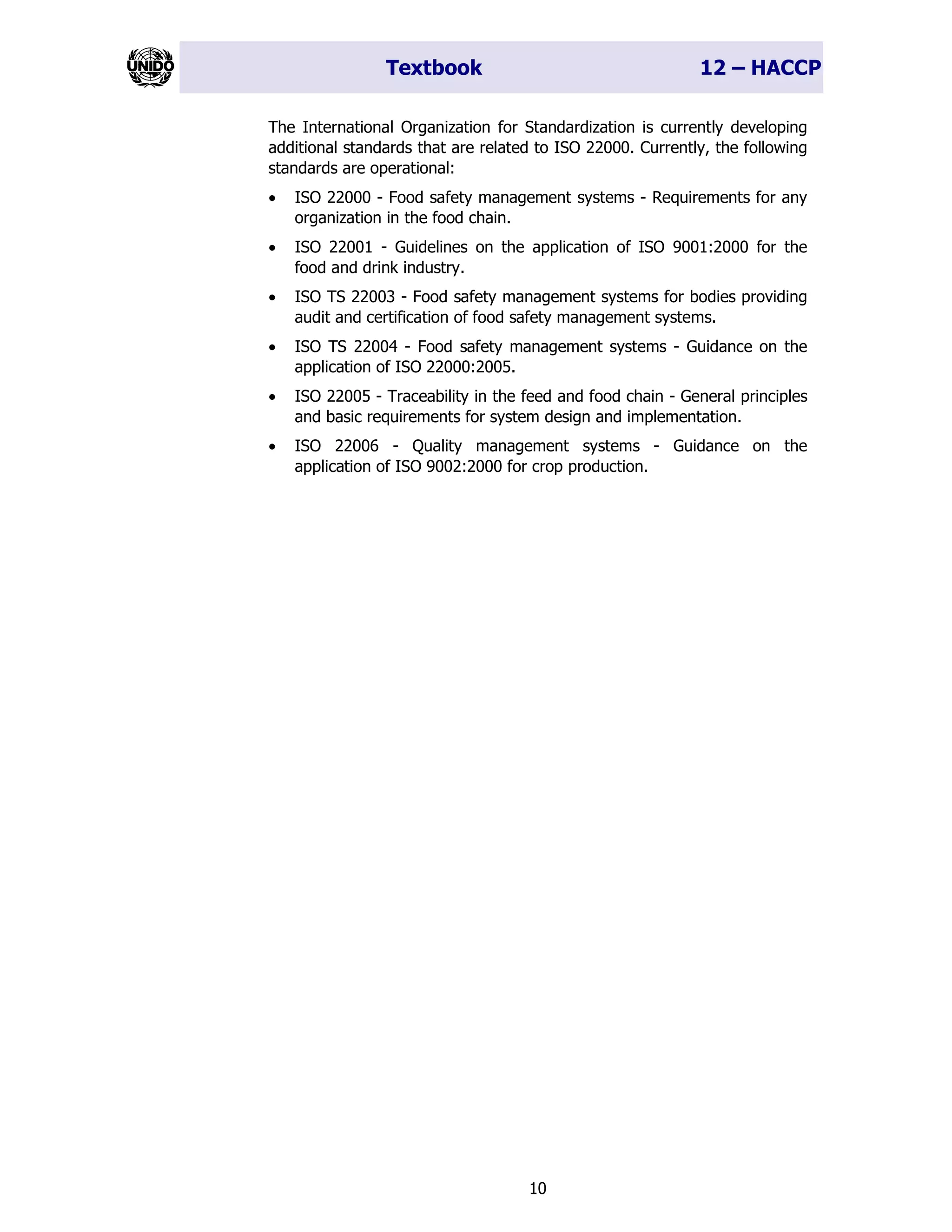 Textbook 12 – HACCP
10
The International Organization for Standardization is currently developing
additional standards that are related to ISO 22000. Currently, the following
standards are operational:
• ISO 22000 - Food safety management systems - Requirements for any
organization in the food chain.
• ISO 22001 - Guidelines on the application of ISO 9001:2000 for the
food and drink industry.
• ISO TS 22003 - Food safety management systems for bodies providing
audit and certification of food safety management systems.
• ISO TS 22004 - Food safety management systems - Guidance on the
application of ISO 22000:2005.
• ISO 22005 - Traceability in the feed and food chain - General principles
and basic requirements for system design and implementation.
• ISO 22006 - Quality management systems - Guidance on the
application of ISO 9002:2000 for crop production.
 