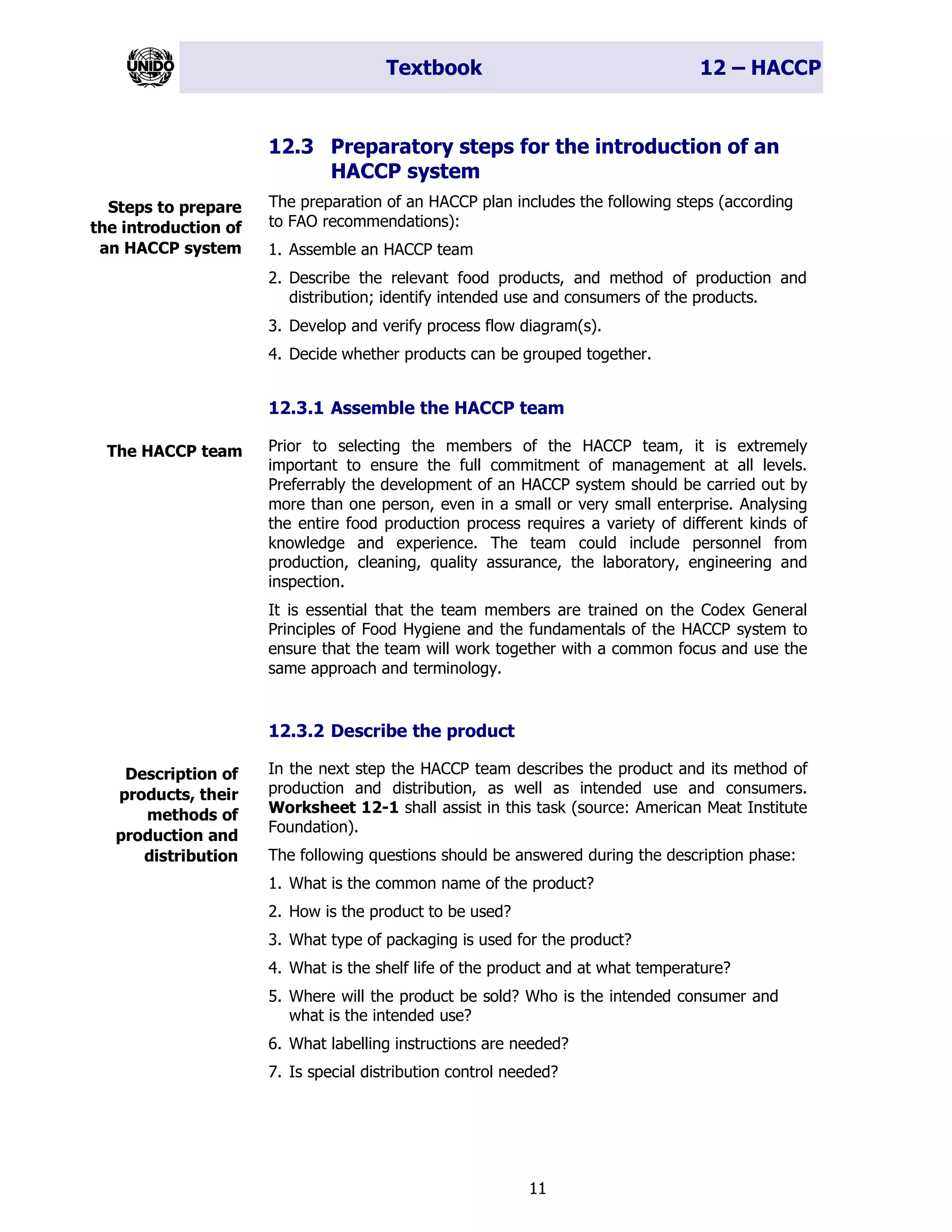 Textbook 12 – HACCP
11
12.3 Preparatory steps for the introduction of an
HACCP system
The preparation of an HACCP plan includes the following steps (according
to FAO recommendations):
1. Assemble an HACCP team
2. Describe the relevant food products, and method of production and
distribution; identify intended use and consumers of the products.
3. Develop and verify process flow diagram(s).
4. Decide whether products can be grouped together.
12.3.1 Assemble the HACCP team
Prior to selecting the members of the HACCP team, it is extremely
important to ensure the full commitment of management at all levels.
Preferrably the development of an HACCP system should be carried out by
more than one person, even in a small or very small enterprise. Analysing
the entire food production process requires a variety of different kinds of
knowledge and experience. The team could include personnel from
production, cleaning, quality assurance, the laboratory, engineering and
inspection.
It is essential that the team members are trained on the Codex General
Principles of Food Hygiene and the fundamentals of the HACCP system to
ensure that the team will work together with a common focus and use the
same approach and terminology.
12.3.2 Describe the product
In the next step the HACCP team describes the product and its method of
production and distribution, as well as intended use and consumers.
Worksheet 12-1 shall assist in this task (source: American Meat Institute
Foundation).
The following questions should be answered during the description phase:
1. What is the common name of the product?
2. How is the product to be used?
3. What type of packaging is used for the product?
4. What is the shelf life of the product and at what temperature?
5. Where will the product be sold? Who is the intended consumer and
what is the intended use?
6. What labelling instructions are needed?
7. Is special distribution control needed?
Steps to prepare
the introduction of
an HACCP system
The HACCP team
Description of
products, their
methods of
production and
distribution
 