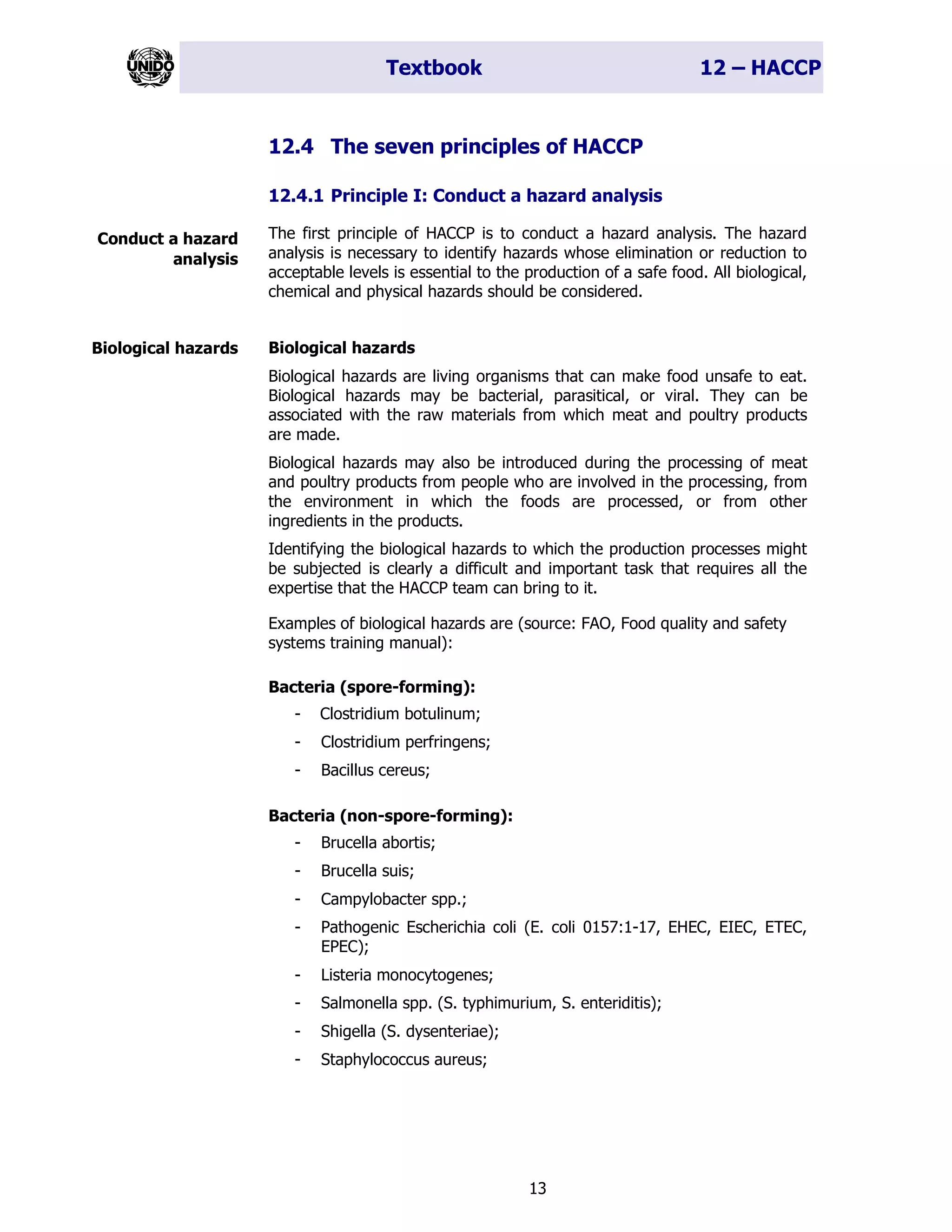 Textbook 12 – HACCP
13
12.4 The seven principles of HACCP
12.4.1 Principle I: Conduct a hazard analysis
The first principle of HACCP is to conduct a hazard analysis. The hazard
analysis is necessary to identify hazards whose elimination or reduction to
acceptable levels is essential to the production of a safe food. All biological,
chemical and physical hazards should be considered.
Biological hazards
Biological hazards are living organisms that can make food unsafe to eat.
Biological hazards may be bacterial, parasitical, or viral. They can be
associated with the raw materials from which meat and poultry products
are made.
Biological hazards may also be introduced during the processing of meat
and poultry products from people who are involved in the processing, from
the environment in which the foods are processed, or from other
ingredients in the products.
Identifying the biological hazards to which the production processes might
be subjected is clearly a difficult and important task that requires all the
expertise that the HACCP team can bring to it.
Examples of biological hazards are (source: FAO, Food quality and safety
systems training manual):
Bacteria (spore-forming):
- Clostridium botulinum;
- Clostridium perfringens;
- Bacillus cereus;
Bacteria (non-spore-forming):
- Brucella abortis;
- Brucella suis;
- Campylobacter spp.;
- Pathogenic Escherichia coli (E. coli 0157:1-17, EHEC, EIEC, ETEC,
EPEC);
- Listeria monocytogenes;
- Salmonella spp. (S. typhimurium, S. enteriditis);
- Shigella (S. dysenteriae);
- Staphylococcus aureus;
Conduct a hazard
analysis
Biological hazards
 