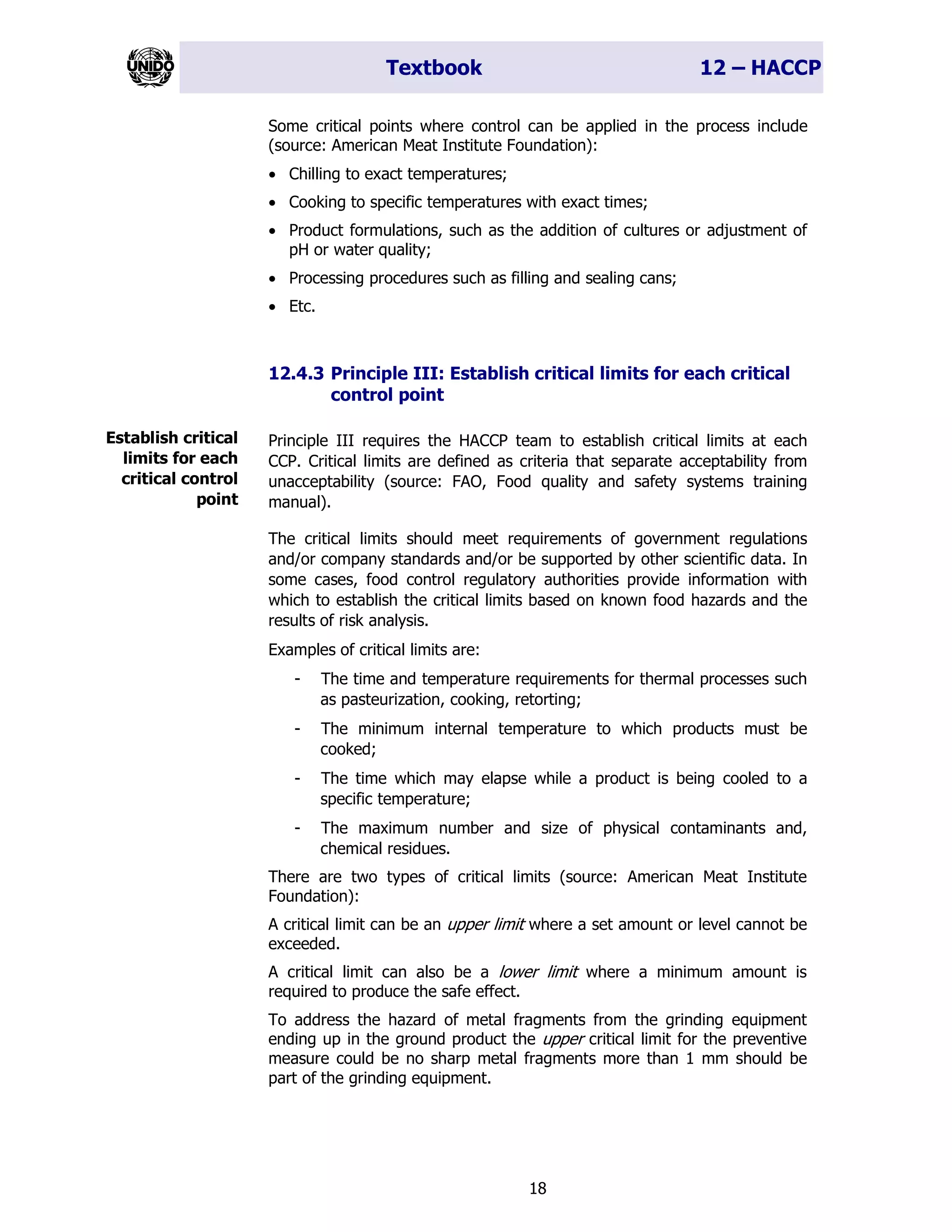 Textbook 12 – HACCP
18
Some critical points where control can be applied in the process include
(source: American Meat Institute Foundation):
• Chilling to exact temperatures;
• Cooking to specific temperatures with exact times;
• Product formulations, such as the addition of cultures or adjustment of
pH or water quality;
• Processing procedures such as filling and sealing cans;
• Etc.
12.4.3 Principle III: Establish critical limits for each critical
control point
Principle III requires the HACCP team to establish critical limits at each
CCP. Critical limits are defined as criteria that separate acceptability from
unacceptability (source: FAO, Food quality and safety systems training
manual).
The critical limits should meet requirements of government regulations
and/or company standards and/or be supported by other scientific data. In
some cases, food control regulatory authorities provide information with
which to establish the critical limits based on known food hazards and the
results of risk analysis.
Examples of critical limits are:
- The time and temperature requirements for thermal processes such
as pasteurization, cooking, retorting;
- The minimum internal temperature to which products must be
cooked;
- The time which may elapse while a product is being cooled to a
specific temperature;
- The maximum number and size of physical contaminants and,
chemical residues.
There are two types of critical limits (source: American Meat Institute
Foundation):
A critical limit can be an upper limit where a set amount or level cannot be
exceeded.
A critical limit can also be a lower limit where a minimum amount is
required to produce the safe effect.
To address the hazard of metal fragments from the grinding equipment
ending up in the ground product the upper critical limit for the preventive
measure could be no sharp metal fragments more than 1 mm should be
part of the grinding equipment.
Establish critical
limits for each
critical control
point
 