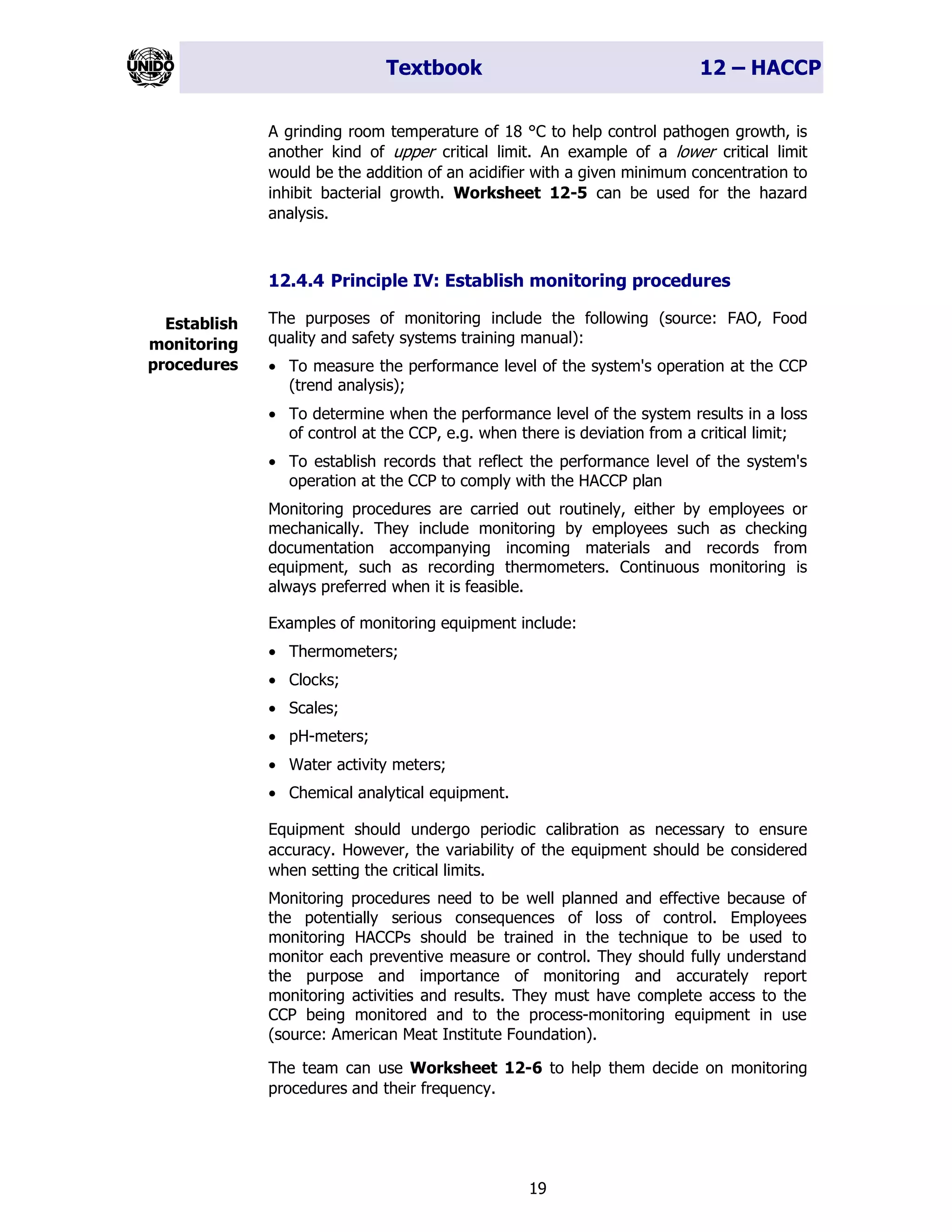 Textbook 12 – HACCP
19
A grinding room temperature of 18 °C to help control pathogen growth, is
another kind of upper critical limit. An example of a lower critical limit
would be the addition of an acidifier with a given minimum concentration to
inhibit bacterial growth. Worksheet 12-5 can be used for the hazard
analysis.
12.4.4 Principle IV: Establish monitoring procedures
The purposes of monitoring include the following (source: FAO, Food
quality and safety systems training manual):
• To measure the performance level of the system's operation at the CCP
(trend analysis);
• To determine when the performance level of the system results in a loss
of control at the CCP, e.g. when there is deviation from a critical limit;
• To establish records that reflect the performance level of the system's
operation at the CCP to comply with the HACCP plan
Monitoring procedures are carried out routinely, either by employees or
mechanically. They include monitoring by employees such as checking
documentation accompanying incoming materials and records from
equipment, such as recording thermometers. Continuous monitoring is
always preferred when it is feasible.
Examples of monitoring equipment include:
• Thermometers;
• Clocks;
• Scales;
• pH-meters;
• Water activity meters;
• Chemical analytical equipment.
Equipment should undergo periodic calibration as necessary to ensure
accuracy. However, the variability of the equipment should be considered
when setting the critical limits.
Monitoring procedures need to be well planned and effective because of
the potentially serious consequences of loss of control. Employees
monitoring HACCPs should be trained in the technique to be used to
monitor each preventive measure or control. They should fully understand
the purpose and importance of monitoring and accurately report
monitoring activities and results. They must have complete access to the
CCP being monitored and to the process-monitoring equipment in use
(source: American Meat Institute Foundation).
The team can use Worksheet 12-6 to help them decide on monitoring
procedures and their frequency.
Establish
monitoring
procedures
 