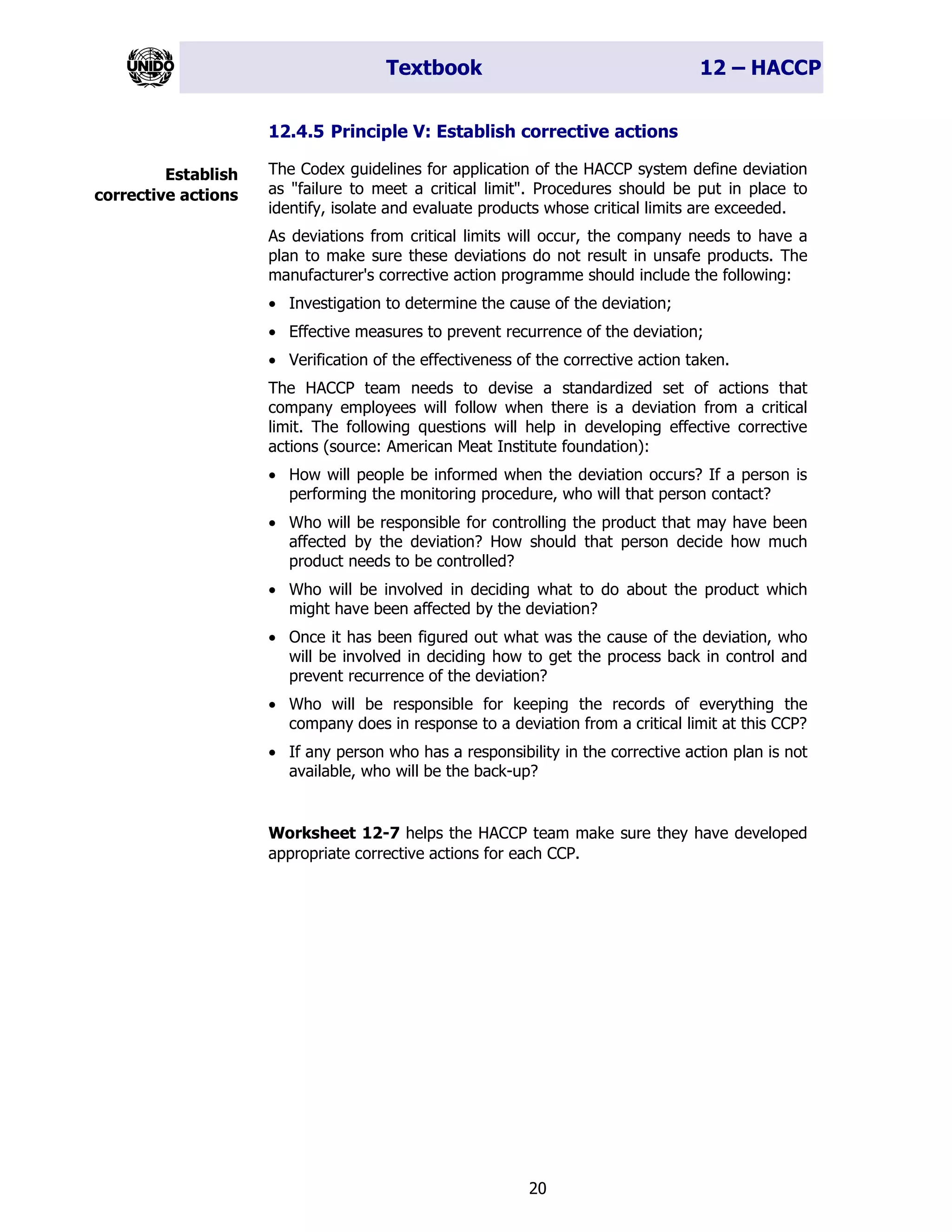 Textbook 12 – HACCP
20
12.4.5 Principle V: Establish corrective actions
The Codex guidelines for application of the HACCP system define deviation
as "failure to meet a critical limit". Procedures should be put in place to
identify, isolate and evaluate products whose critical limits are exceeded.
As deviations from critical limits will occur, the company needs to have a
plan to make sure these deviations do not result in unsafe products. The
manufacturer's corrective action programme should include the following:
• Investigation to determine the cause of the deviation;
• Effective measures to prevent recurrence of the deviation;
• Verification of the effectiveness of the corrective action taken.
The HACCP team needs to devise a standardized set of actions that
company employees will follow when there is a deviation from a critical
limit. The following questions will help in developing effective corrective
actions (source: American Meat Institute foundation):
• How will people be informed when the deviation occurs? If a person is
performing the monitoring procedure, who will that person contact?
• Who will be responsible for controlling the product that may have been
affected by the deviation? How should that person decide how much
product needs to be controlled?
• Who will be involved in deciding what to do about the product which
might have been affected by the deviation?
• Once it has been figured out what was the cause of the deviation, who
will be involved in deciding how to get the process back in control and
prevent recurrence of the deviation?
• Who will be responsible for keeping the records of everything the
company does in response to a deviation from a critical limit at this CCP?
• If any person who has a responsibility in the corrective action plan is not
available, who will be the back-up?
Worksheet 12-7 helps the HACCP team make sure they have developed
appropriate corrective actions for each CCP.
Establish
corrective actions
 