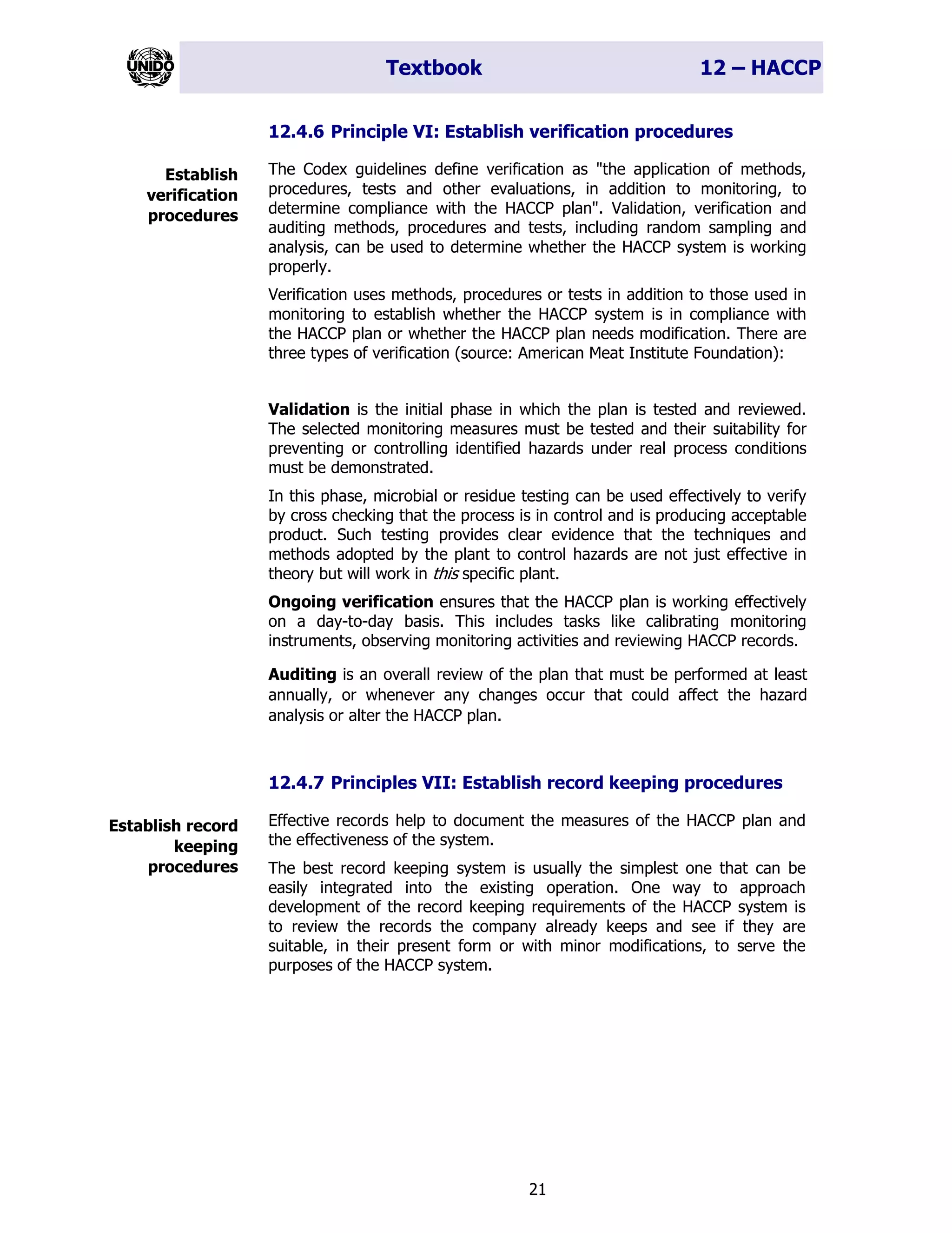 Textbook 12 – HACCP
21
12.4.6 Principle VI: Establish verification procedures
The Codex guidelines define verification as "the application of methods,
procedures, tests and other evaluations, in addition to monitoring, to
determine compliance with the HACCP plan". Validation, verification and
auditing methods, procedures and tests, including random sampling and
analysis, can be used to determine whether the HACCP system is working
properly.
Verification uses methods, procedures or tests in addition to those used in
monitoring to establish whether the HACCP system is in compliance with
the HACCP plan or whether the HACCP plan needs modification. There are
three types of verification (source: American Meat Institute Foundation):
Validation is the initial phase in which the plan is tested and reviewed.
The selected monitoring measures must be tested and their suitability for
preventing or controlling identified hazards under real process conditions
must be demonstrated.
In this phase, microbial or residue testing can be used effectively to verify
by cross checking that the process is in control and is producing acceptable
product. Such testing provides clear evidence that the techniques and
methods adopted by the plant to control hazards are not just effective in
theory but will work in this specific plant.
Ongoing verification ensures that the HACCP plan is working effectively
on a day-to-day basis. This includes tasks like calibrating monitoring
instruments, observing monitoring activities and reviewing HACCP records.
Auditing is an overall review of the plan that must be performed at least
annually, or whenever any changes occur that could affect the hazard
analysis or alter the HACCP plan.
12.4.7 Principles VII: Establish record keeping procedures
Effective records help to document the measures of the HACCP plan and
the effectiveness of the system.
The best record keeping system is usually the simplest one that can be
easily integrated into the existing operation. One way to approach
development of the record keeping requirements of the HACCP system is
to review the records the company already keeps and see if they are
suitable, in their present form or with minor modifications, to serve the
purposes of the HACCP system.
Establish
verification
procedures
Establish record
keeping
procedures
 