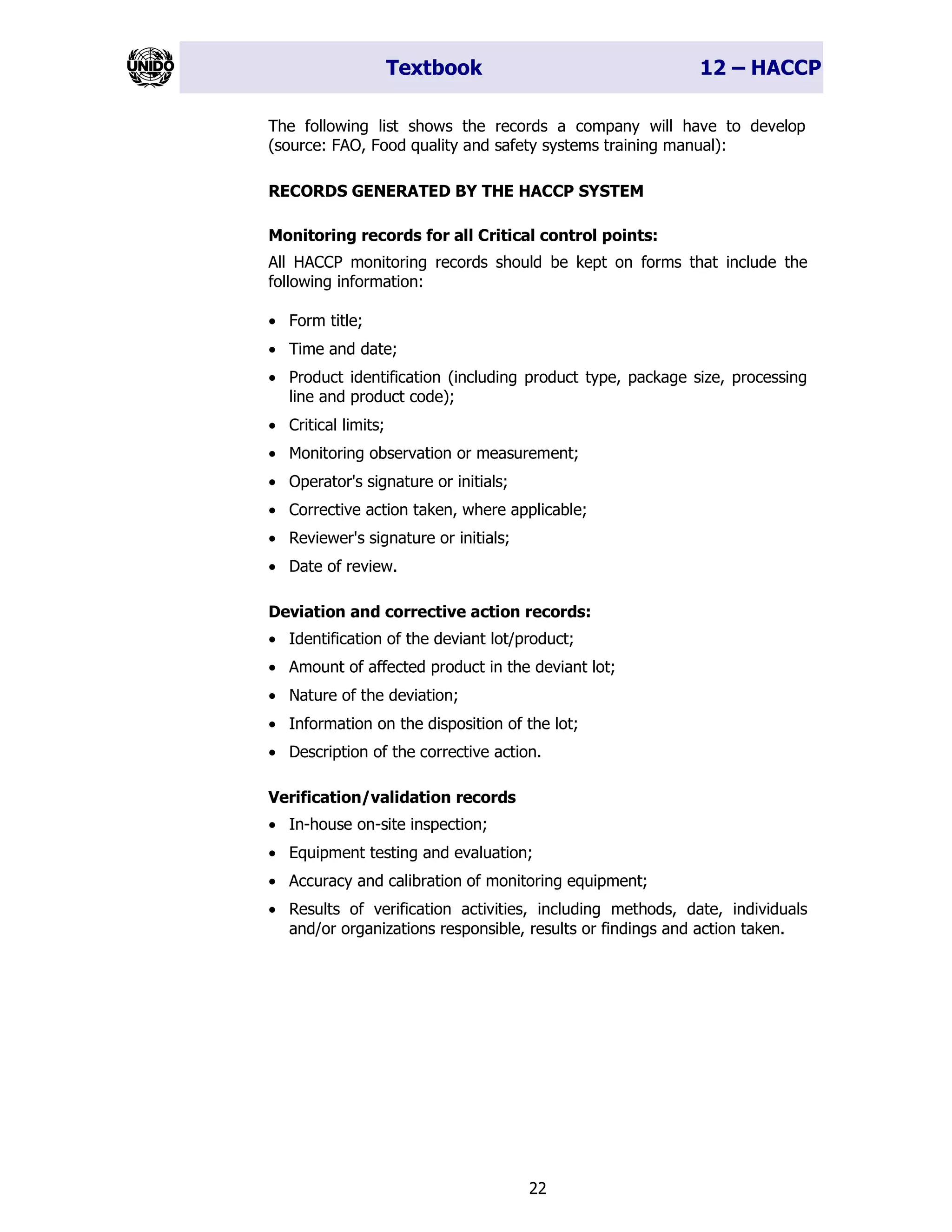 Textbook 12 – HACCP
22
The following list shows the records a company will have to develop
(source: FAO, Food quality and safety systems training manual):
RECORDS GENERATED BY THE HACCP SYSTEM
Monitoring records for all Critical control points:
All HACCP monitoring records should be kept on forms that include the
following information:
• Form title;
• Time and date;
• Product identification (including product type, package size, processing
line and product code);
• Critical limits;
• Monitoring observation or measurement;
• Operator's signature or initials;
• Corrective action taken, where applicable;
• Reviewer's signature or initials;
• Date of review.
Deviation and corrective action records:
• Identification of the deviant lot/product;
• Amount of affected product in the deviant lot;
• Nature of the deviation;
• Information on the disposition of the lot;
• Description of the corrective action.
Verification/validation records
• In-house on-site inspection;
• Equipment testing and evaluation;
• Accuracy and calibration of monitoring equipment;
• Results of verification activities, including methods, date, individuals
and/or organizations responsible, results or findings and action taken.
 