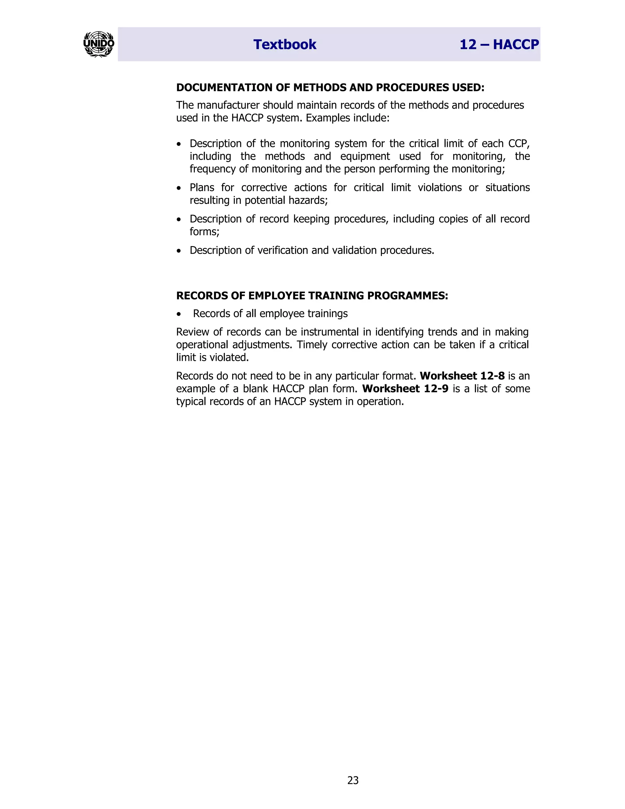 Textbook 12 – HACCP
23
DOCUMENTATION OF METHODS AND PROCEDURES USED:
The manufacturer should maintain records of the methods and procedures
used in the HACCP system. Examples include:
• Description of the monitoring system for the critical limit of each CCP,
including the methods and equipment used for monitoring, the
frequency of monitoring and the person performing the monitoring;
• Plans for corrective actions for critical limit violations or situations
resulting in potential hazards;
• Description of record keeping procedures, including copies of all record
forms;
• Description of verification and validation procedures.
RECORDS OF EMPLOYEE TRAINING PROGRAMMES:
• Records of all employee trainings
Review of records can be instrumental in identifying trends and in making
operational adjustments. Timely corrective action can be taken if a critical
limit is violated.
Records do not need to be in any particular format. Worksheet 12-8 is an
example of a blank HACCP plan form. Worksheet 12-9 is a list of some
typical records of an HACCP system in operation.
 