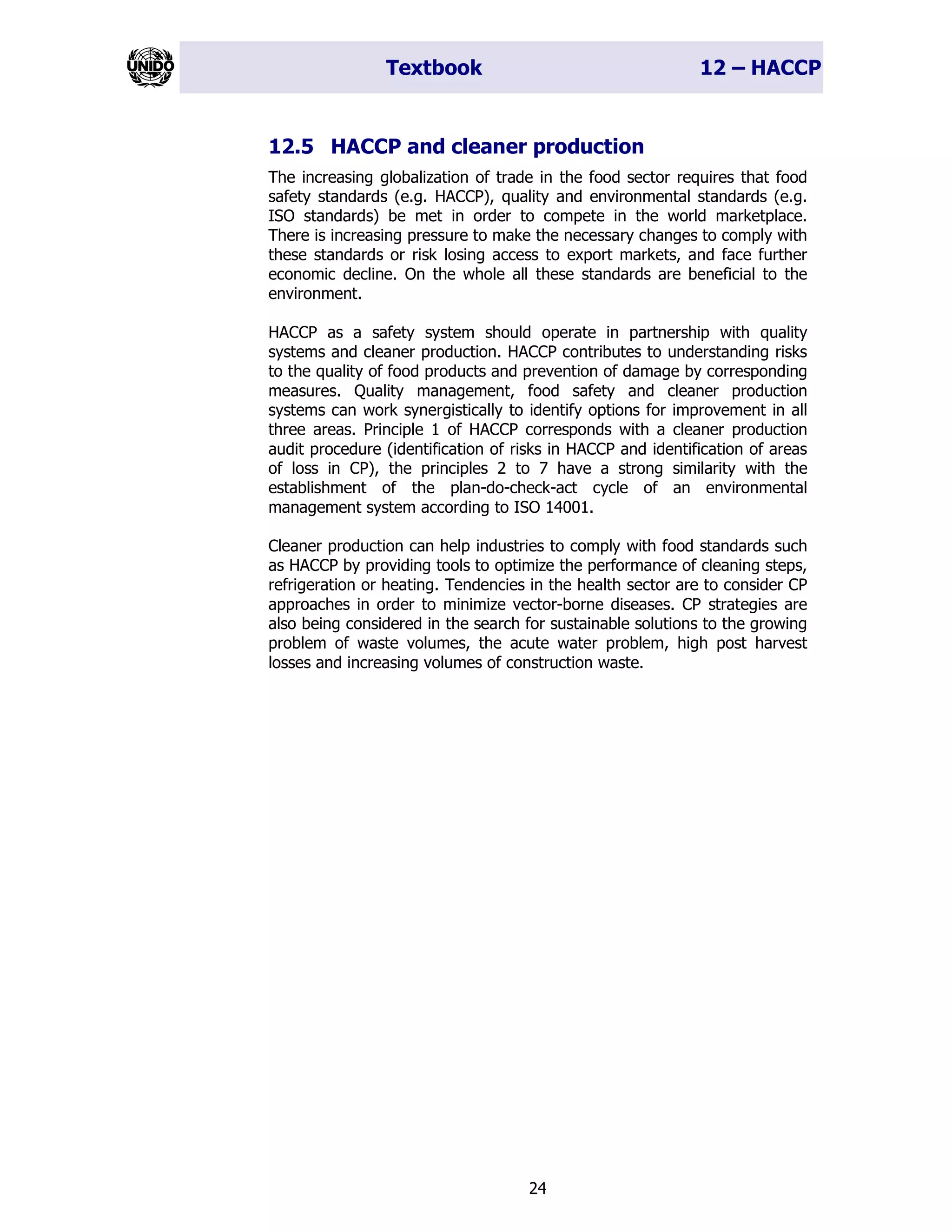 Textbook 12 – HACCP
24
12.5 HACCP and cleaner production
The increasing globalization of trade in the food sector requires that food
safety standards (e.g. HACCP), quality and environmental standards (e.g.
ISO standards) be met in order to compete in the world marketplace.
There is increasing pressure to make the necessary changes to comply with
these standards or risk losing access to export markets, and face further
economic decline. On the whole all these standards are beneficial to the
environment.
HACCP as a safety system should operate in partnership with quality
systems and cleaner production. HACCP contributes to understanding risks
to the quality of food products and prevention of damage by corresponding
measures. Quality management, food safety and cleaner production
systems can work synergistically to identify options for improvement in all
three areas. Principle 1 of HACCP corresponds with a cleaner production
audit procedure (identification of risks in HACCP and identification of areas
of loss in CP), the principles 2 to 7 have a strong similarity with the
establishment of the plan-do-check-act cycle of an environmental
management system according to ISO 14001.
Cleaner production can help industries to comply with food standards such
as HACCP by providing tools to optimize the performance of cleaning steps,
refrigeration or heating. Tendencies in the health sector are to consider CP
approaches in order to minimize vector-borne diseases. CP strategies are
also being considered in the search for sustainable solutions to the growing
problem of waste volumes, the acute water problem, high post harvest
losses and increasing volumes of construction waste.
 