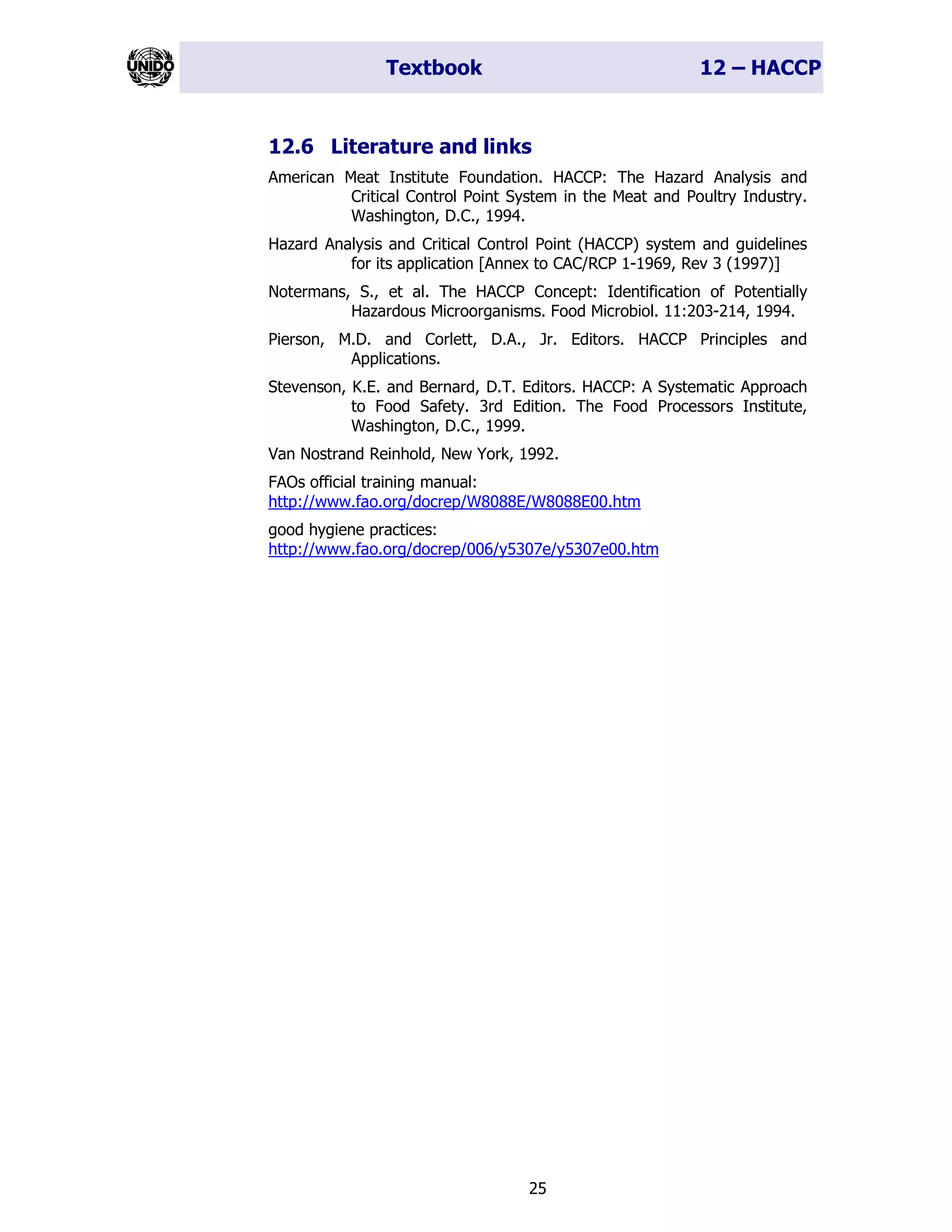Textbook 12 – HACCP
25
12.6 Literature and links
American Meat Institute Foundation. HACCP: The Hazard Analysis and
Critical Control Point System in the Meat and Poultry Industry.
Washington, D.C., 1994.
Hazard Analysis and Critical Control Point (HACCP) system and guidelines
for its application [Annex to CAC/RCP 1-1969, Rev 3 (1997)]
Notermans, S., et al. The HACCP Concept: Identification of Potentially
Hazardous Microorganisms. Food Microbiol. 11:203-214, 1994.
Pierson, M.D. and Corlett, D.A., Jr. Editors. HACCP Principles and
Applications.
Stevenson, K.E. and Bernard, D.T. Editors. HACCP: A Systematic Approach
to Food Safety. 3rd Edition. The Food Processors Institute,
Washington, D.C., 1999.
Van Nostrand Reinhold, New York, 1992.
FAOs official training manual:
http://www.fao.org/docrep/W8088E/W8088E00.htm
good hygiene practices:
http://www.fao.org/docrep/006/y5307e/y5307e00.htm
 
