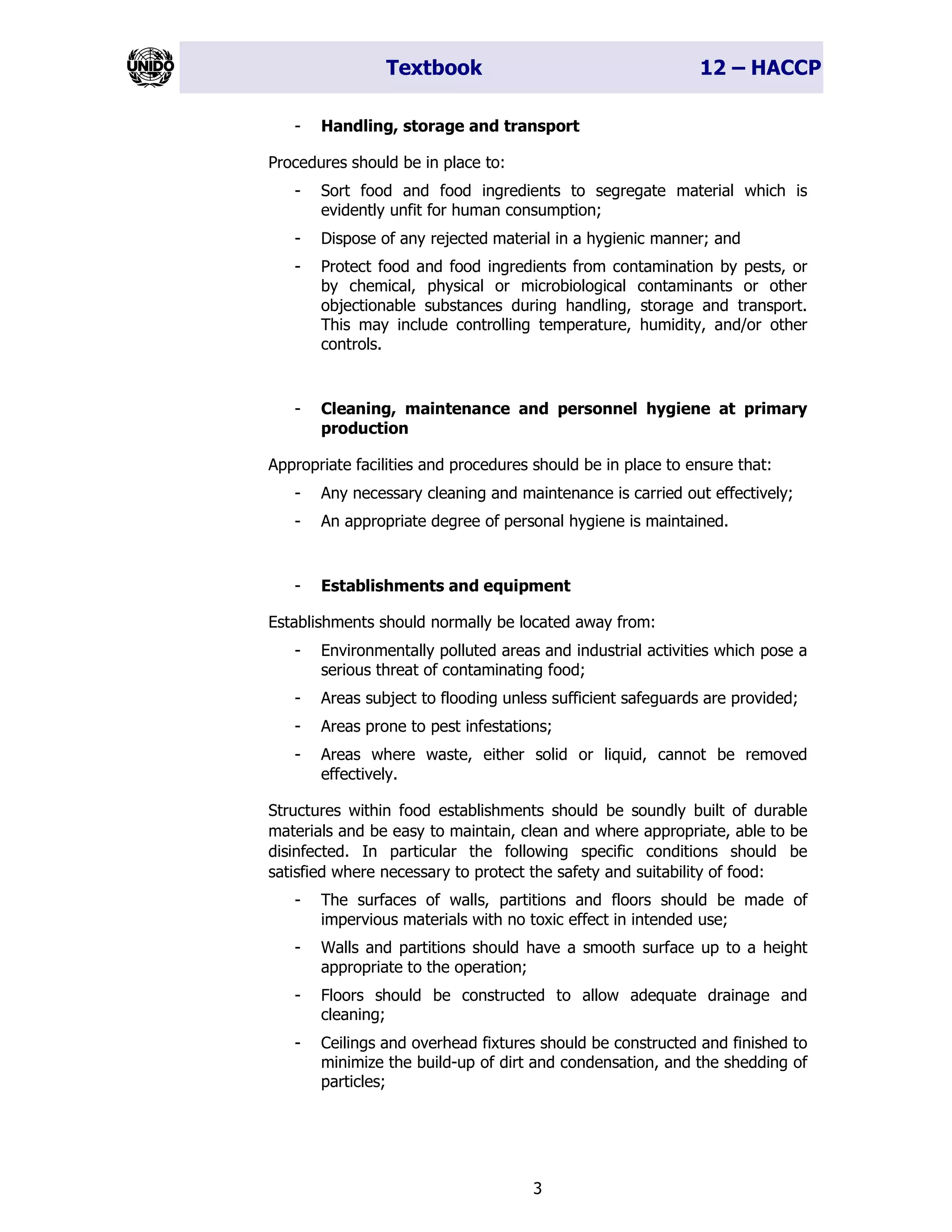 Textbook 12 – HACCP
3
- Handling, storage and transport
Procedures should be in place to:
- Sort food and food ingredients to segregate material which is
evidently unfit for human consumption;
- Dispose of any rejected material in a hygienic manner; and
- Protect food and food ingredients from contamination by pests, or
by chemical, physical or microbiological contaminants or other
objectionable substances during handling, storage and transport.
This may include controlling temperature, humidity, and/or other
controls.
- Cleaning, maintenance and personnel hygiene at primary
production
Appropriate facilities and procedures should be in place to ensure that:
- Any necessary cleaning and maintenance is carried out effectively;
- An appropriate degree of personal hygiene is maintained.
- Establishments and equipment
Establishments should normally be located away from:
- Environmentally polluted areas and industrial activities which pose a
serious threat of contaminating food;
- Areas subject to flooding unless sufficient safeguards are provided;
- Areas prone to pest infestations;
- Areas where waste, either solid or liquid, cannot be removed
effectively.
Structures within food establishments should be soundly built of durable
materials and be easy to maintain, clean and where appropriate, able to be
disinfected. In particular the following specific conditions should be
satisfied where necessary to protect the safety and suitability of food:
- The surfaces of walls, partitions and floors should be made of
impervious materials with no toxic effect in intended use;
- Walls and partitions should have a smooth surface up to a height
appropriate to the operation;
- Floors should be constructed to allow adequate drainage and
cleaning;
- Ceilings and overhead fixtures should be constructed and finished to
minimize the build-up of dirt and condensation, and the shedding of
particles;
 