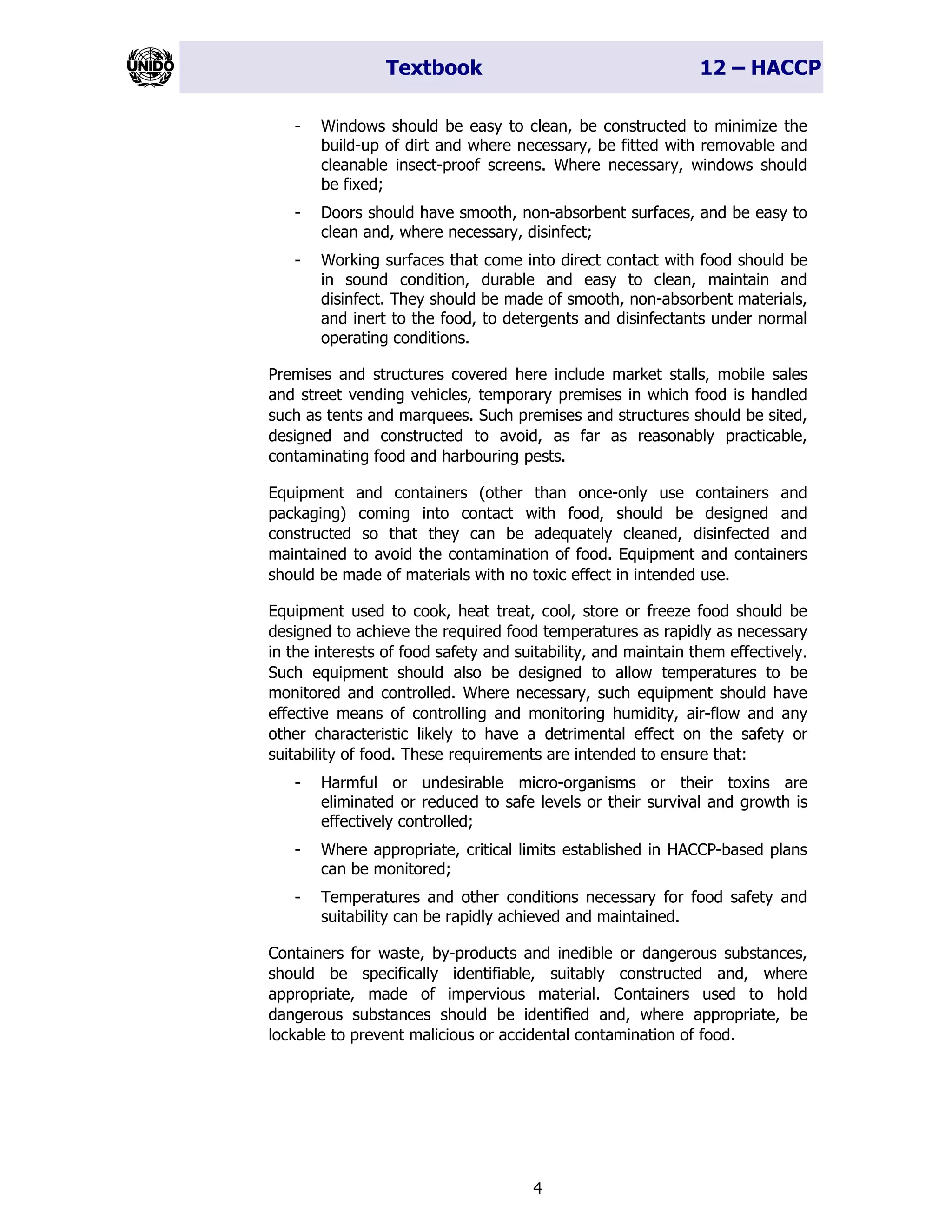 Textbook 12 – HACCP
4
- Windows should be easy to clean, be constructed to minimize the
build-up of dirt and where necessary, be fitted with removable and
cleanable insect-proof screens. Where necessary, windows should
be fixed;
- Doors should have smooth, non-absorbent surfaces, and be easy to
clean and, where necessary, disinfect;
- Working surfaces that come into direct contact with food should be
in sound condition, durable and easy to clean, maintain and
disinfect. They should be made of smooth, non-absorbent materials,
and inert to the food, to detergents and disinfectants under normal
operating conditions.
Premises and structures covered here include market stalls, mobile sales
and street vending vehicles, temporary premises in which food is handled
such as tents and marquees. Such premises and structures should be sited,
designed and constructed to avoid, as far as reasonably practicable,
contaminating food and harbouring pests.
Equipment and containers (other than once-only use containers and
packaging) coming into contact with food, should be designed and
constructed so that they can be adequately cleaned, disinfected and
maintained to avoid the contamination of food. Equipment and containers
should be made of materials with no toxic effect in intended use.
Equipment used to cook, heat treat, cool, store or freeze food should be
designed to achieve the required food temperatures as rapidly as necessary
in the interests of food safety and suitability, and maintain them effectively.
Such equipment should also be designed to allow temperatures to be
monitored and controlled. Where necessary, such equipment should have
effective means of controlling and monitoring humidity, air-flow and any
other characteristic likely to have a detrimental effect on the safety or
suitability of food. These requirements are intended to ensure that:
- Harmful or undesirable micro-organisms or their toxins are
eliminated or reduced to safe levels or their survival and growth is
effectively controlled;
- Where appropriate, critical limits established in HACCP-based plans
can be monitored;
- Temperatures and other conditions necessary for food safety and
suitability can be rapidly achieved and maintained.
Containers for waste, by-products and inedible or dangerous substances,
should be specifically identifiable, suitably constructed and, where
appropriate, made of impervious material. Containers used to hold
dangerous substances should be identified and, where appropriate, be
lockable to prevent malicious or accidental contamination of food.
 