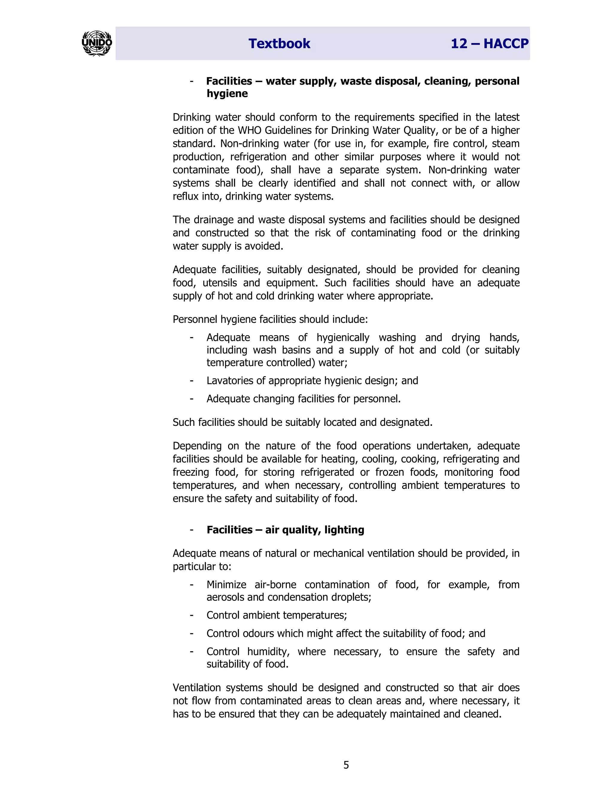 Textbook 12 – HACCP
5
- Facilities – water supply, waste disposal, cleaning, personal
hygiene
Drinking water should conform to the requirements specified in the latest
edition of the WHO Guidelines for Drinking Water Quality, or be of a higher
standard. Non-drinking water (for use in, for example, fire control, steam
production, refrigeration and other similar purposes where it would not
contaminate food), shall have a separate system. Non-drinking water
systems shall be clearly identified and shall not connect with, or allow
reflux into, drinking water systems.
The drainage and waste disposal systems and facilities should be designed
and constructed so that the risk of contaminating food or the drinking
water supply is avoided.
Adequate facilities, suitably designated, should be provided for cleaning
food, utensils and equipment. Such facilities should have an adequate
supply of hot and cold drinking water where appropriate.
Personnel hygiene facilities should include:
- Adequate means of hygienically washing and drying hands,
including wash basins and a supply of hot and cold (or suitably
temperature controlled) water;
- Lavatories of appropriate hygienic design; and
- Adequate changing facilities for personnel.
Such facilities should be suitably located and designated.
Depending on the nature of the food operations undertaken, adequate
facilities should be available for heating, cooling, cooking, refrigerating and
freezing food, for storing refrigerated or frozen foods, monitoring food
temperatures, and when necessary, controlling ambient temperatures to
ensure the safety and suitability of food.
- Facilities – air quality, lighting
Adequate means of natural or mechanical ventilation should be provided, in
particular to:
- Minimize air-borne contamination of food, for example, from
aerosols and condensation droplets;
- Control ambient temperatures;
- Control odours which might affect the suitability of food; and
- Control humidity, where necessary, to ensure the safety and
suitability of food.
Ventilation systems should be designed and constructed so that air does
not flow from contaminated areas to clean areas and, where necessary, it
has to be ensured that they can be adequately maintained and cleaned.
 
