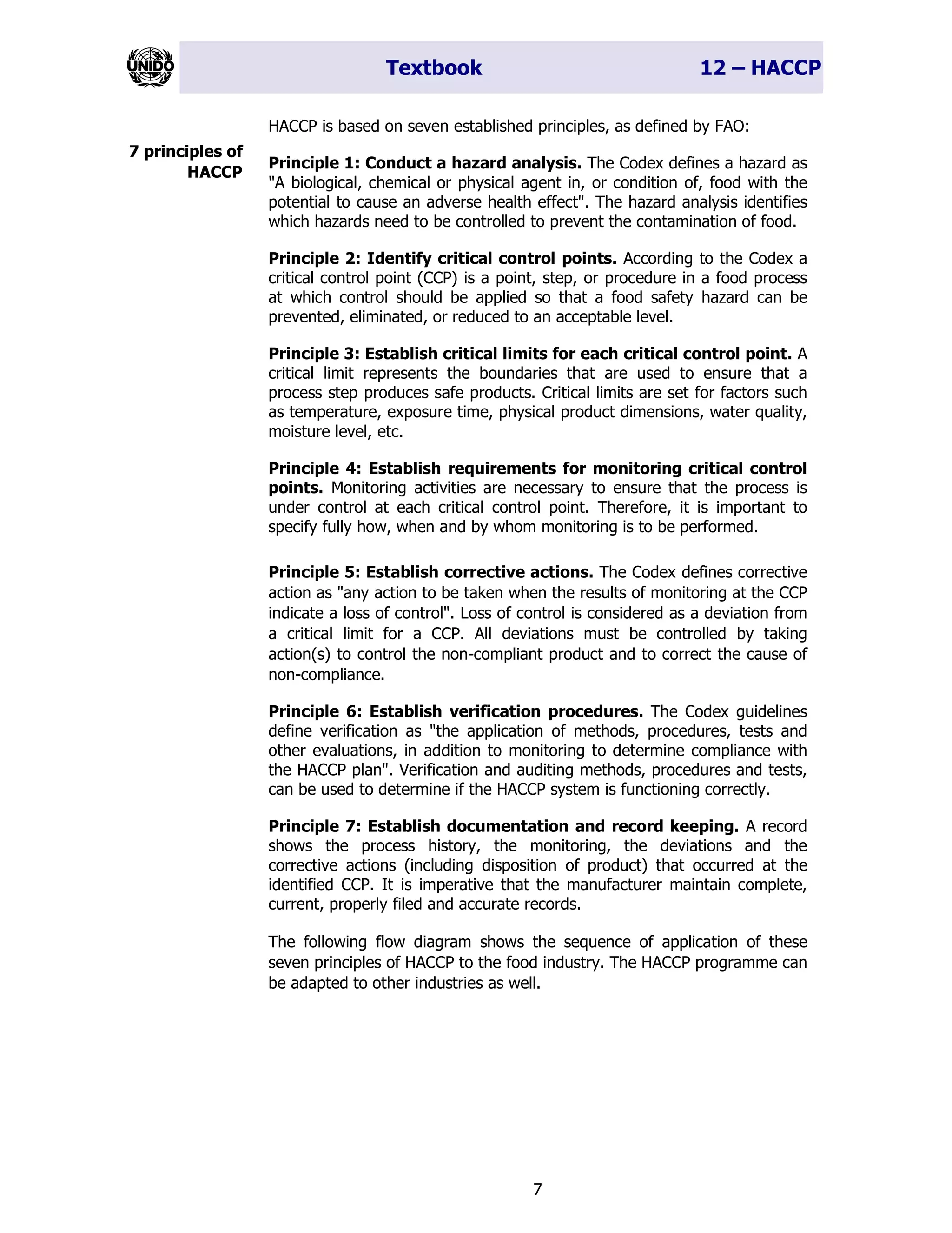 Textbook 12 – HACCP
7
HACCP is based on seven established principles, as defined by FAO:
Principle 1: Conduct a hazard analysis. The Codex defines a hazard as
"A biological, chemical or physical agent in, or condition of, food with the
potential to cause an adverse health effect". The hazard analysis identifies
which hazards need to be controlled to prevent the contamination of food.
Principle 2: Identify critical control points. According to the Codex a
critical control point (CCP) is a point, step, or procedure in a food process
at which control should be applied so that a food safety hazard can be
prevented, eliminated, or reduced to an acceptable level.
Principle 3: Establish critical limits for each critical control point. A
critical limit represents the boundaries that are used to ensure that a
process step produces safe products. Critical limits are set for factors such
as temperature, exposure time, physical product dimensions, water quality,
moisture level, etc.
Principle 4: Establish requirements for monitoring critical control
points. Monitoring activities are necessary to ensure that the process is
under control at each critical control point. Therefore, it is important to
specify fully how, when and by whom monitoring is to be performed.
Principle 5: Establish corrective actions. The Codex defines corrective
action as "any action to be taken when the results of monitoring at the CCP
indicate a loss of control". Loss of control is considered as a deviation from
a critical limit for a CCP. All deviations must be controlled by taking
action(s) to control the non-compliant product and to correct the cause of
non-compliance.
Principle 6: Establish verification procedures. The Codex guidelines
define verification as "the application of methods, procedures, tests and
other evaluations, in addition to monitoring to determine compliance with
the HACCP plan". Verification and auditing methods, procedures and tests,
can be used to determine if the HACCP system is functioning correctly.
Principle 7: Establish documentation and record keeping. A record
shows the process history, the monitoring, the deviations and the
corrective actions (including disposition of product) that occurred at the
identified CCP. It is imperative that the manufacturer maintain complete,
current, properly filed and accurate records.
The following flow diagram shows the sequence of application of these
seven principles of HACCP to the food industry. The HACCP programme can
be adapted to other industries as well.
7 principles of
HACCP
 