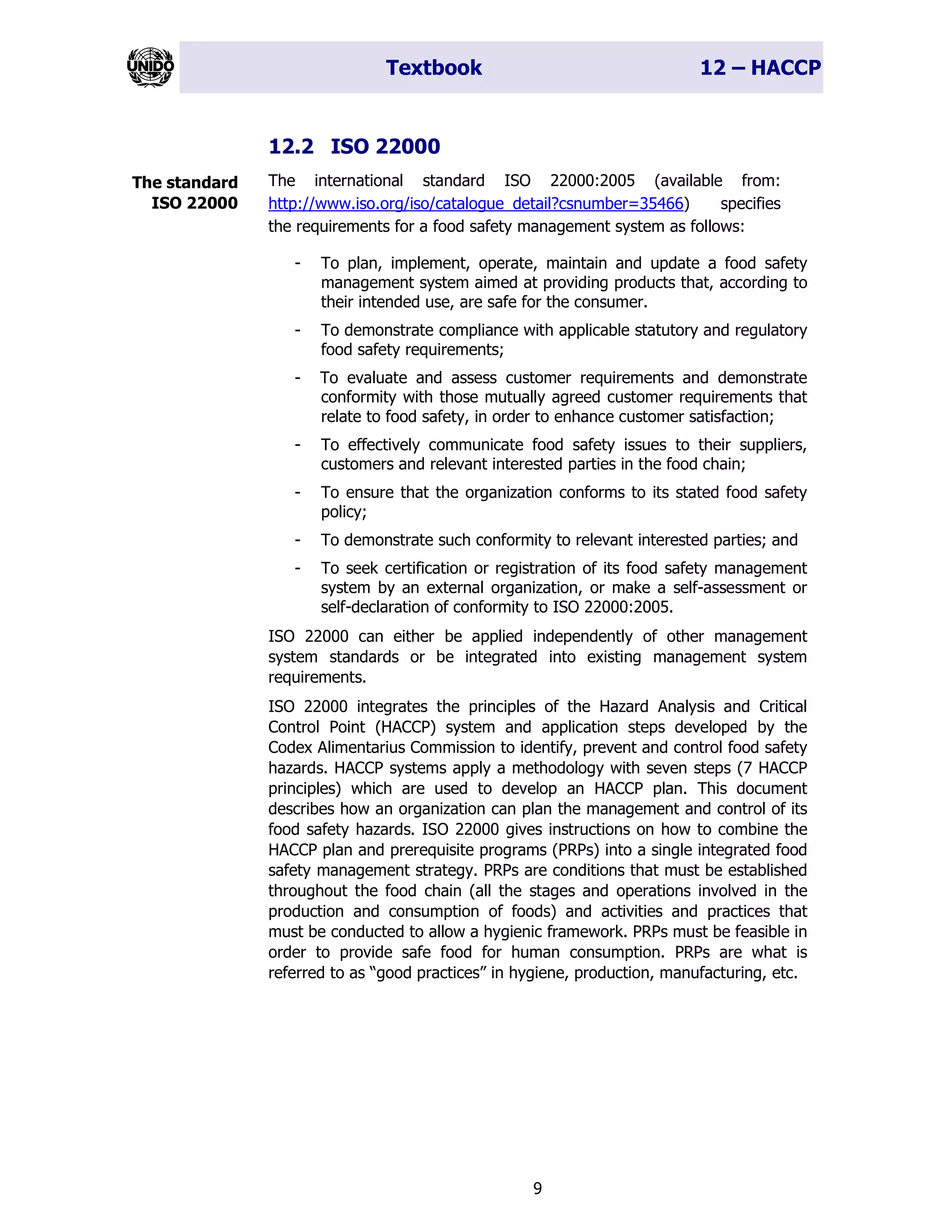 Textbook 12 – HACCP
9
12.2 ISO 22000
The international standard ISO 22000:2005 (available from:
http://www.iso.org/iso/catalogue_detail?csnumber=35466) specifies
the requirements for a food safety management system as follows:
- To plan, implement, operate, maintain and update a food safety
management system aimed at providing products that, according to
their intended use, are safe for the consumer.
- To demonstrate compliance with applicable statutory and regulatory
food safety requirements;
- To evaluate and assess customer requirements and demonstrate
conformity with those mutually agreed customer requirements that
relate to food safety, in order to enhance customer satisfaction;
- To effectively communicate food safety issues to their suppliers,
customers and relevant interested parties in the food chain;
- To ensure that the organization conforms to its stated food safety
policy;
- To demonstrate such conformity to relevant interested parties; and
- To seek certification or registration of its food safety management
system by an external organization, or make a self-assessment or
self-declaration of conformity to ISO 22000:2005.
ISO 22000 can either be applied independently of other management
system standards or be integrated into existing management system
requirements.
ISO 22000 integrates the principles of the Hazard Analysis and Critical
Control Point (HACCP) system and application steps developed by the
Codex Alimentarius Commission to identify, prevent and control food safety
hazards. HACCP systems apply a methodology with seven steps (7 HACCP
principles) which are used to develop an HACCP plan. This document
describes how an organization can plan the management and control of its
food safety hazards. ISO 22000 gives instructions on how to combine the
HACCP plan and prerequisite programs (PRPs) into a single integrated food
safety management strategy. PRPs are conditions that must be established
throughout the food chain (all the stages and operations involved in the
production and consumption of foods) and activities and practices that
must be conducted to allow a hygienic framework. PRPs must be feasible in
order to provide safe food for human consumption. PRPs are what is
referred to as “good practices” in hygiene, production, manufacturing, etc.
The standard
ISO 22000
 