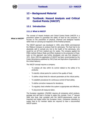 Textbook 12 – HACCP
1
12 – Background Material
12 Textbook: Hazard Analysis and Critical
Control Points (HACCP)
12.1 Introduction
12.1.1 What is HACCP
The concept of Hazard Analysis and Critical Control Points (HACCP) is a
preventive system to guarantee the safety of food for the consumer. It
focuses on the prevention of physical, chemical and biological hazards
rather than on carrying out inspection of the finished products.
The HACCP approach was developed in 1959, when NASA commissioned
the Pillsbury Company to produce food for astronauts. The food had to be
absolutely safe to exclude any risk to the health of the astronauts, who
would be cut off from medical care for weeks. The company applied the
FMEA method (Failure Mode and Effect Analysis) to the production of food.
Later on this approach was further developed, and was first released in
1971. Since 1993 the application of HACCP has been recommended by the
Codex Alimentarius published by FAO (Food and Agriculture Organization of
the United Nations).
The HACCP concept requires a company:
- To analyse all risks within its control related to the safety of its
products;
- To identify critical points for control of the quality of food;
- To define critical limits for relevant parameters at the critical points;
- To establish procedures for continuous control of food safety;
- To define corrective measures for deviations;
- To regularly check whether this system is appropriate and effective;
- To document all measures taken.
The European regulation 178/2002 requires all companies which produce,
package and sell food in Europe to apply this concept. From 1st
January
2006 only food, that complied with the HACCP-requirements could be
imported and traded within the European Union. Companies intending to
supply food to EU member states are required to have a documented
HACCP system.
What is HACCP?
 