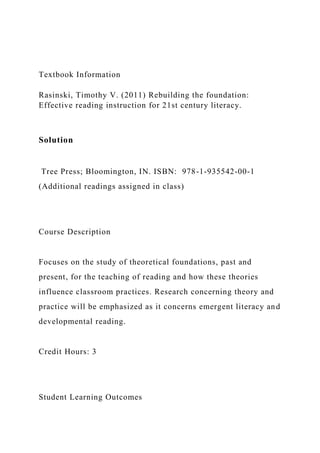 Textbook Information
Rasinski, Timothy V. (2011) Rebuilding the foundation:
Effective reading instruction for 21st century literacy.
Solution
Tree Press; Bloomington, IN. ISBN: 978-1-935542-00-1
(Additional readings assigned in class)
Course Description
Focuses on the study of theoretical foundations, past and
present, for the teaching of reading and how these theories
influence classroom practices. Research concerning theory and
practice will be emphasized as it concerns emergent literacy and
developmental reading.
Credit Hours: 3
Student Learning Outcomes
 