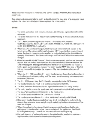 If the observed resource is removed, the server sends a NOTFOUND status to all
observers.
If an observed resource fails to notify a client before the max-age of a resource value
update, the client should attempt to re-register the observation.
Steps:
1. The client application calls resource.observe(...) to retrieve a representation from the
resources.
2. The call is marshalled to the stack which is either running in-process or out-of-process
(daemon).
3. The C API is called to dispatch the request. The call may look like this:
OCDoResource(OC_REST_GET | OC_REST_OBSERVE, "//192.168.1.11/light/1, 0,
0, OC_CONFIRMABLE, callback);
4. Where CoAP is used as a transport, the lower stack will send a GET request to the
target server. The primary difference between a GET request and an observe request
is that the observe request contains an observe option indicating that, in addition to
querying this resource, the client wishes to get notifications if/when the resource state
changes.
5. On the server side, the OCProcess() function (message pump) receives and parses the
request from the socket, then dispatches it to the correct entity handler based on the
URI of the request. The request to the entity handler will indicate that the request is
both a query and subscription request. The entity handler MAY take note of this, but
it is not responsible to tracking the observers. The stack tracks the observers of
record.
6. Where the C++ API is used the C++ entity handler parses the payload and marshals it
to the client application depending on if the server stack is running in-process or out-
of-process (daemon).
7. The C++ SDK passes it up the C++ handler associated with the OCResource.
8. The handler returns the result code and representation to the SDK.
9. The SDK marshals the result code and representation to the C++ entity handler.
10. The entity handler returns the result code and representation to the CoAP protocol.
11. The CoAP protocol transport the results to the client device.
12. The results are returned to the OCDoResource callback.
13. The results are returned to the C++ client application's asyncResultCallback.
14. If the entity handler has registered observers, it will periodically be called with the
observe flag set so that it may sample or poll underlying hardware to determine if the
state has changes.
15. When the application has deemed that the resource state has changed either via
polling (entity handler observe) or via external signal, the application should call
OCNotifyObservers(). This tells the stack the observers need updating.
16. For each observer of a changed resource, the entity handler is called to generate a
representation that is transmitted to the observing clients.
 