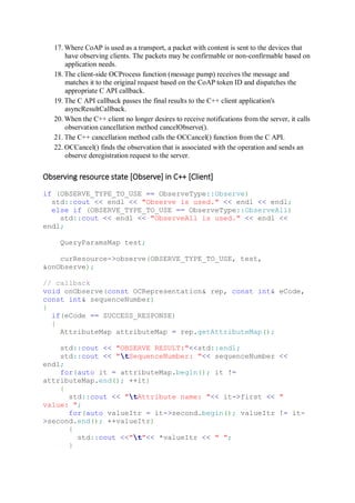 17. Where CoAP is used as a transport, a packet with content is sent to the devices that
have observing clients. The packets may be confirmable or non-confirmable based on
application needs.
18. The client-side OCProcess function (message pump) receives the message and
matches it to the original request based on the CoAP token ID and dispatches the
appropriate C API callback.
19. The C API callback passes the final results to the C++ client application's
asyncResultCallback.
20. When the C++ client no longer desires to receive notifications from the server, it calls
observation cancellation method cancelObserve().
21. The C++ cancellation method calls the OCCancel() function from the C API.
22. OCCancel() finds the observation that is associated with the operation and sends an
observe deregistration request to the server.
Observing resource state [Observe] in C++ [Client]
if (OBSERVE_TYPE_TO_USE == ObserveType::Observe)
std::cout << endl << "Observe is used." << endl << endl;
else if (OBSERVE_TYPE_TO_USE == ObserveType::ObserveAll)
std::cout << endl << "ObserveAll is used." << endl <<
endl;
QueryParamsMap test;
curResource->observe(OBSERVE_TYPE_TO_USE, test,
&onObserve);
// callback
void onObserve(const OCRepresentation& rep, const int& eCode,
const int& sequenceNumber)
{
if(eCode == SUCCESS_RESPONSE)
{
AttributeMap attributeMap = rep.getAttributeMap();
std::cout << "OBSERVE RESULT:"<<std::endl;
std::cout << "tSequenceNumber: "<< sequenceNumber <<
endl;
for(auto it = attributeMap.begin(); it !=
attributeMap.end(); ++it)
{
std::cout << "tAttribute name: "<< it->first << "
value: ";
for(auto valueItr = it->second.begin(); valueItr != it-
>second.end(); ++valueItr)
{
std::cout <<"t"<< *valueItr << " ";
}
 