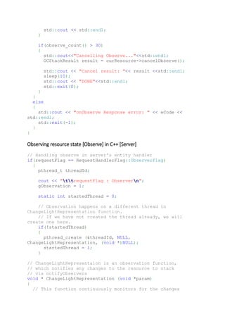 std::cout << std::endl;
}
if(observe_count() > 30)
{
std::cout<<"Cancelling Observe..."<<std::endl;
OCStackResult result = curResource->cancelObserve();
std::cout << "Cancel result: "<< result <<std::endl;
sleep(10);
std::cout << "DONE"<<std::endl;
std::exit(0);
}
}
else
{
std::cout << "onObserve Response error: " << eCode <<
std::endl;
std::exit(-1);
}
}
Observing resource state [Observe] in C++ [Server]
// Handling observe in server's entity handler
if(requestFlag == RequestHandlerFlag::ObserverFlag)
{
pthread_t threadId;
cout << "ttrequestFlag : Observern";
gObservation = 1;
static int startedThread = 0;
// Observation happens on a different thread in
ChangeLightRepresentation function.
// If we have not created the thread already, we will
create one here.
if(!startedThread)
{
pthread_create (&threadId, NULL,
ChangeLightRepresentation, (void *)NULL);
startedThread = 1;
}
// ChangeLightRepresentaion is an observation function,
// which notifies any changes to the resource to stack
// via notifyObservers
void * ChangeLightRepresentation (void *param)
{
// This function continuously monitors for the changes
 