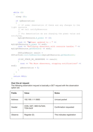 while (1)
{
sleep (5);
if (gObservation)
{
// If under observation if there are any changes to the
light resource
// we call notifyObservors
//
// For demostration we are changing the power value and
notifying.
myLightResource.m_power += 10;
cout << "nPower updated to : " <<
myLightResource.m_power << endl;
cout << "Notifying observers with resource handle: " <<
myLightResource.getHandle() << endl;
OCStackResult result =
OCPlatform::notifyObservers(myLightResource.getHandle());
if(OC_STACK_NO_OBSERVERS == result)
{
cout << "No More observers, stopping notifications" <<
endl;
gObservation = 0;
}
}
}
return NULL;
}
Over the air request
The following observation request is basically a GET request with the observation
option set.
Fields Value Notes
Address 192.168.1.11:5683 Unicast packet
Header
CON, GET, MID=0x7d44,
TOK=0x3f
Confirmation requested
Observe Register (0) This indicates registration
 