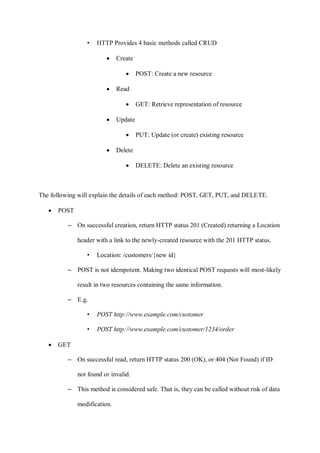 • HTTP Provides 4 basic methods called CRUD
• Create
• POST: Create a new resource
• Read
• GET: Retrieve representation of resource
• Update
• PUT: Update (or create) existing resource
• Delete
• DELETE: Delete an existing resource
The following will explain the details of each method: POST, GET, PUT, and DELETE.
• POST
– On successful creation, return HTTP status 201 (Created) returning a Location
header with a link to the newly-created resource with the 201 HTTP status.
• Location: /customers/{new id}
– POST is not idempotent. Making two identical POST requests will most-likely
result in two resources containing the same information.
– E.g.
• POST http://www.example.com/customer
• POST http://www.example.com/customer/1234/order
• GET
– On successful read, return HTTP status 200 (OK), or 404 (Not Found) if ID
not found or invalid.
– This method is considered safe. That is, they can be called without risk of data
modification.
 