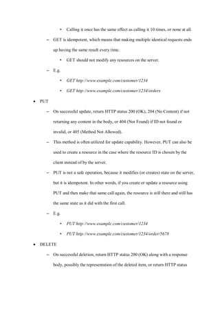 • Calling it once has the same effect as calling it 10 times, or none at all.
– GET is idempotent, which means that making multiple identical requests ends
up having the same result every time.
• GET should not modify any resources on the server.
– E.g.
• GET http://www.example.com/customer/1234
• GET http://www.example.com/customer/1234/orders
• PUT
– On successful update, return HTTP status 200 (OK), 204 (No Content) if not
returning any content in the body, or 404 (Not Found) if ID not found or
invalid, or 405 (Method Not Allowed).
– This method is often utilized for update capability. However, PUT can also be
used to create a resource in the case where the resource ID is chosen by the
client instead of by the server.
– PUT is not a safe operation, because it modifies (or creates) state on the server,
but it is idempotent. In other words, if you create or update a resource using
PUT and then make that same call again, the resource is still there and still has
the same state as it did with the first call.
– E.g.
• PUT http://www.example.com/customer/1234
• PUT http://www.example.com/customer/1234/order/5678
• DELETE
– On successful deletion, return HTTP status 200 (OK) along with a response
body, possibly the representation of the deleted item, or return HTTP status
 