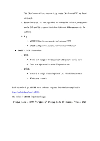 204 (No Content) with no response body, or 404 (Not Found) if ID not found
or invalid.
– HTTP-spec-wise, DELETE operations are idempotent. However, the response
can be different 200 response for the first delete and 404 responses after the
deletion.
– E.g.
• DELETE http://www.example.com/customer/1234
• DELETE http://www.example.com/customer/1234/order
• POST vs. PUT (for creation)
– PUT:
• Client is in charge of deciding which URI resource should have
• Send new representation overwriting current one
– POST:
• Server is in charge of deciding which URI resource should have
• Create new resource
Each method will get a HTTP status code as a response. The details are explained in
https://tools.ietf.org/html/rfc2616.
The format of a HTTP response message:
 