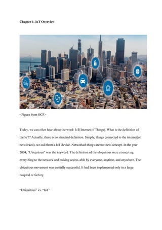 Chapter 1. IoT Overview
<Figure from OCF>
Today, we can often hear about the word: IoT(Internet of Things). What is the definition of
the IoT? Actually, there is no standard definition. Simply, things connected to the internet(or
networked), we call them a IoT device. Networked things are not new concept. In the year
2004, “Ubiquitous” was the keyword. The definition of the ubiquitous were connecting
everything to the network and making access-able by everyone, anytime, and anywhere. The
ubiquitous movement was partially successful. It had been implemented only in a large
hospital or factory.
“Ubiquitous” vs. “IoT”
 
