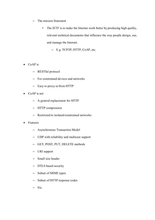 – The mission Statement
• The IETF is to make the Internet work better by producing high quality,
relevant technical documents that influence the way people design, use,
and manage the Internet.
– E.g. TCP/IP, HTTP, CoAP, etc.
• CoAP is
– RESTful protocol
– For constrained devices and networks
– Easy to proxy to/from HTTP
• CoAP is not
– A general replacement for HTTP
– HTTP compression
– Restricted to isolated/constrained networks
• Features
– Asynchronous Transaction Model
– UDP with reliability and multicast support
– GET, POST, PUT, DELETE methods
– URI support
– Small size header
– DTLS based security
– Subset of MIME types
– Subset of HTTP response codes
– Etc.
 