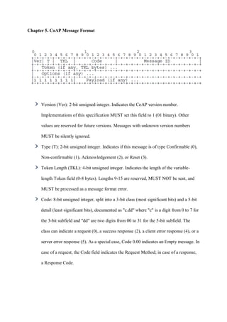 Chapter 5. CoAP Message Format
Version (Ver): 2-bit unsigned integer. Indicates the CoAP version number.
Implementations of this specification MUST set this field to 1 (01 binary). Other
values are reserved for future versions. Messages with unknown version numbers
MUST be silently ignored.
Type (T): 2-bit unsigned integer. Indicates if this message is of type Confirmable (0),
Non-confirmable (1), Acknowledgement (2), or Reset (3).
Token Length (TKL): 4-bit unsigned integer. Indicates the length of the variable-
length Token field (0-8 bytes). Lengths 9-15 are reserved, MUST NOT be sent, and
MUST be processed as a message format error.
Code: 8-bit unsigned integer, split into a 3-bit class (most significant bits) and a 5-bit
detail (least significant bits), documented as "c.dd" where "c" is a digit from 0 to 7 for
the 3-bit subfield and "dd" are two digits from 00 to 31 for the 5-bit subfield. The
class can indicate a request (0), a success response (2), a client error response (4), or a
server error response (5). As a special case, Code 0.00 indicates an Empty message. In
case of a request, the Code field indicates the Request Method; in case of a response,
a Response Code.
 