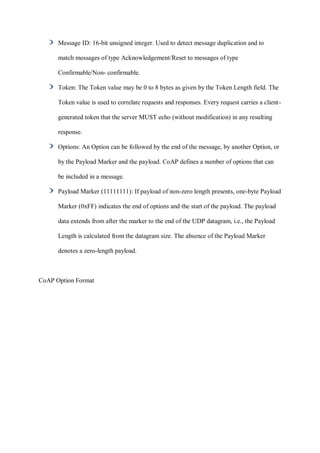Message ID: 16-bit unsigned integer. Used to detect message duplication and to
match messages of type Acknowledgement/Reset to messages of type
Confirmable/Non- confirmable.
Token: The Token value may be 0 to 8 bytes as given by the Token Length field. The
Token value is used to correlate requests and responses. Every request carries a client-
generated token that the server MUST echo (without modification) in any resulting
response.
Options: An Option can be followed by the end of the message, by another Option, or
by the Payload Marker and the payload. CoAP defines a number of options that can
be included in a message.
Payload Marker (11111111): If payload of non-zero length presents, one-byte Payload
Marker (0xFF) indicates the end of options and the start of the payload. The payload
data extends from after the marker to the end of the UDP datagram, i.e., the Payload
Length is calculated from the datagram size. The absence of the Payload Marker
denotes a zero-length payload.
CoAP Option Format
 