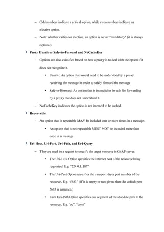 – Odd numbers indicate a critical option, while even numbers indicate an
elective option.
– Note: whether critical or elective, an option is never "mandatory" (it is always
optional).
Proxy Unsafe or Safe-to-Forward and NoCacheKey
– Options are also classified based on how a proxy is to deal with the option if it
does not recognize it.
• Unsafe: An option that would need to be understood by a proxy
receiving the message in order to safely forward the message
• Safe-to-Forward: An option that is intended to be safe for forwarding
by a proxy that does not understand it.
– NoCacheKey indicates the option is not intented to be cached.
Repeatable
– An option that is repeatable MAY be included one or more times in a message.
• An option that is not repeatable MUST NOT be included more than
once in a message.
Uri-Host, Uri-Port, Uri-Path, and Uri-Query
– They are used in a request to specify the target resource in CoAP server.
• The Uri-Host Option specifies the Internet host of the resource being
requested. E.g. “224.0.1.187”
• The Uri-Port Option specifies the transport-layer port number of the
resource. E.g. “5683” (if it is empty or not given, then the default port
5683 is assumed.)
• Each Uri-Path Option specifies one segment of the absolute path to the
resource. E.g. “oc”, “core”
 