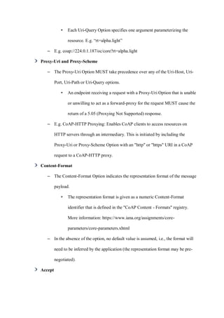 • Each Uri-Query Option specifies one argument parameterizing the
resource. E.g. “rt=alpha.light”
– E.g. coap://224.0.1.187/oc/core?rt=alpha.light
Proxy-Uri and Proxy-Scheme
– The Proxy-Uri Option MUST take precedence over any of the Uri-Host, Uri-
Port, Uri-Path or Uri-Query options.
• An endpoint receiving a request with a Proxy-Uri Option that is unable
or unwilling to act as a forward-proxy for the request MUST cause the
return of a 5.05 (Proxying Not Supported) response.
– E.g. CoAP-HTTP Proxying: Enables CoAP clients to access resources on
HTTP servers through an intermediary. This is initiated by including the
Proxy-Uri or Proxy-Scheme Option with an "http" or "https" URI in a CoAP
request to a CoAP-HTTP proxy.
Content-Format
– The Content-Format Option indicates the representation format of the message
payload.
• The representation format is given as a numeric Content-Format
identifier that is defined in the "CoAP Content - Formats" registry.
More information: https://www.iana.org/assignments/core-
parameters/core-parameters.xhtml
– In the absence of the option, no default value is assumed, i.e., the format will
need to be inferred by the application (the representation format may be pre-
negotiated).
Accept
 