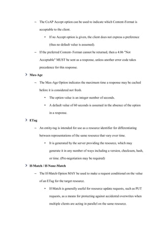 – The CoAP Accept option can be used to indicate which Content-Format is
acceptable to the client.
• If no Accept option is given, the client does not express a preference
(thus no default value is assumed).
– If the preferred Content- Format cannot be returned, then a 4.06 "Not
Acceptable" MUST be sent as a response, unless another error code takes
precedence for this response.
Max-Age
– The Max-Age Option indicates the maximum time a response may be cached
before it is considered not fresh.
• The option value is an integer number of seconds.
• A default value of 60 seconds is assumed in the absence of the option
in a response.
ETag
– An entity-tag is intended for use as a resource identifier for differentiating
between representations of the same resource that vary over time.
• It is generated by the server providing the resource, which may
generate it in any number of ways including a version, checksum, hash,
or time. (Pre-negotiation may be required)
If-Match / If-None-Match
– The If-Match Option MAY be used to make a request conditional on the value
of an ETag for the target resource.
• If-Match is generally useful for resource update requests, such as PUT
requests, as a means for protecting against accidental overwrites when
multiple clients are acting in parallel on the same resource.
 
