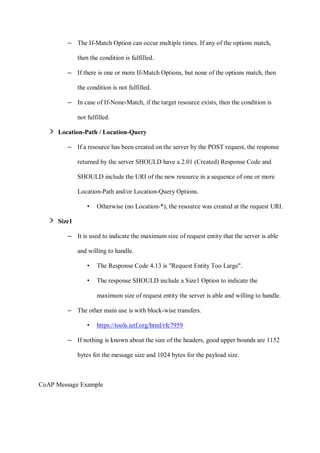 – The If-Match Option can occur multiple times. If any of the options match,
then the condition is fulfilled.
– If there is one or more If-Match Options, but none of the options match, then
the condition is not fulfilled.
– In case of If-None-Match, if the target resource exists, then the condition is
not fulfilled.
Location-Path / Location-Query
– If a resource has been created on the server by the POST request, the response
returned by the server SHOULD have a 2.01 (Created) Response Code and
SHOULD include the URI of the new resource in a sequence of one or more
Location-Path and/or Location-Query Options.
• Otherwise (no Location-*), the resource was created at the request URI.
Size1
– It is used to indicate the maximum size of request entity that the server is able
and willing to handle.
• The Response Code 4.13 is "Request Entity Too Large".
• The response SHOULD include a Size1 Option to indicate the
maximum size of request entity the server is able and willing to handle.
– The other main use is with block-wise transfers.
• https://tools.ietf.org/html/rfc7959
– If nothing is known about the size of the headers, good upper bounds are 1152
bytes for the message size and 1024 bytes for the payload size.
CoAP Message Example
 