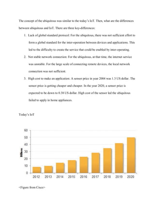 The concept of the ubiquitous was similar to the today’s IoT. Then, what are the differences
between ubiquitous and IoT. There are three key-differences:
1. Lack of global standard protocol: For the ubiquitous, there was not sufficient effort to
form a global standard for the inter-operation between devices and applications. This
led to the difficulty to create the service that could be enabled by inter-operating.
2. Not stable network connection: For the ubiquitous, at that time, the internet service
was unstable. For the large scale of connecting remote devices, the local network
connection was not sufficient.
3. High cost to make an application: A sensor price in year 2004 was 1.3 US dollar. The
sensor price is getting cheaper and cheaper. In the year 2020, a sensor price is
expected to be down to 0.38 US dollar. High cost of the sensor led the ubiquitous
failed to apply in home appliances.
Today’s IoT
<Figure from Cisco>
 