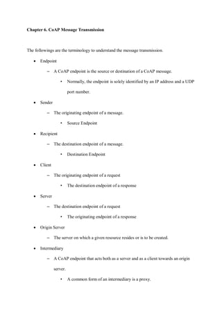 Chapter 6. CoAP Message Transmission
The followings are the terminology to understand the message transmission.
• Endpoint
– A CoAP endpoint is the source or destination of a CoAP message.
• Normally, the endpoint is solely identified by an IP address and a UDP
port number.
• Sender
– The originating endpoint of a message.
• Source Endpoint
• Recipient
– The destination endpoint of a message.
• Destination Endpoint
• Client
– The originating endpoint of a request
• The destination endpoint of a response
• Server
– The destination endpoint of a request
• The originating endpoint of a response
• Origin Server
– The server on which a given resource resides or is to be created.
• Intermediary
– A CoAP endpoint that acts both as a server and as a client towards an origin
server.
• A common form of an intermediary is a proxy.
 