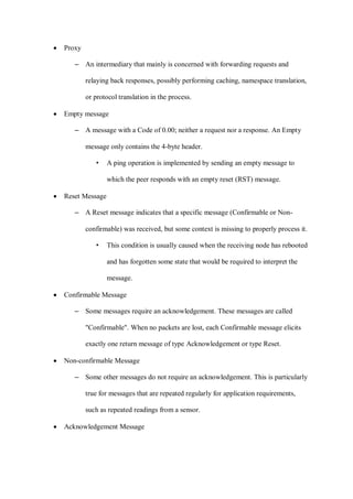 • Proxy
– An intermediary that mainly is concerned with forwarding requests and
relaying back responses, possibly performing caching, namespace translation,
or protocol translation in the process.
• Empty message
– A message with a Code of 0.00; neither a request nor a response. An Empty
message only contains the 4-byte header.
• A ping operation is implemented by sending an empty message to
which the peer responds with an empty reset (RST) message.
• Reset Message
– A Reset message indicates that a specific message (Confirmable or Non-
confirmable) was received, but some context is missing to properly process it.
• This condition is usually caused when the receiving node has rebooted
and has forgotten some state that would be required to interpret the
message.
• Confirmable Message
– Some messages require an acknowledgement. These messages are called
"Confirmable". When no packets are lost, each Confirmable message elicits
exactly one return message of type Acknowledgement or type Reset.
• Non-confirmable Message
– Some other messages do not require an acknowledgement. This is particularly
true for messages that are repeated regularly for application requirements,
such as repeated readings from a sensor.
• Acknowledgement Message
 