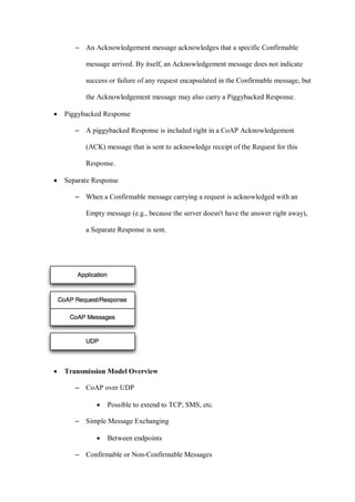 – An Acknowledgement message acknowledges that a specific Confirmable
message arrived. By itself, an Acknowledgement message does not indicate
success or failure of any request encapsulated in the Confirmable message, but
the Acknowledgement message may also carry a Piggybacked Response.
• Piggybacked Response
– A piggybacked Response is included right in a CoAP Acknowledgement
(ACK) message that is sent to acknowledge receipt of the Request for this
Response.
• Separate Response
– When a Confirmable message carrying a request is acknowledged with an
Empty message (e.g., because the server doesn't have the answer right away),
a Separate Response is sent.
• Transmission Model Overview
– CoAP over UDP
• Possible to extend to TCP, SMS, etc.
– Simple Message Exchanging
• Between endpoints
– Confirmable or Non-Confirmable Messages
 