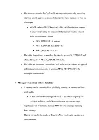 – The sender retransmits the Confirmable message at exponentially increasing
intervals, until it receives an acknowledgement (or Reset message) or runs out
of attempts.
• a CoAP endpoint MUST keep track of for each Confirmable message
it sends while waiting for an acknowledgement (or reset): a timeout
and a retransmission counter.
• ACK_TIMEOUT = 2 seconds
• ACK_RANDOM_FACTOR = 1.5
• MAX_RETRANSMIT = 4
– The initial timeout is set to a random duration between ACK_TIMEOUT and
(ACK_TIMEOUT * ACK_RANDOM_FACTOR).
– The initial retransmission counter is set to 0, and when the timeout is triggered
and the retransmission counter is less than MAX_RETRANSMIT, the
message is retransmitted.
• Messages Transmitted without Reliability
– A message can be transmitted less reliably by marking the message as Non-
confirmable.
• A Non-confirmable message MUST NOT be acknowledged by the
recipient, and there can be Non-confirmable response message.
– Rejecting a Non-confirmable message MAY involve sending a matching
Reset message.
– There is no way for the sender to detect if a Non- confirmable message was
received or not.
 