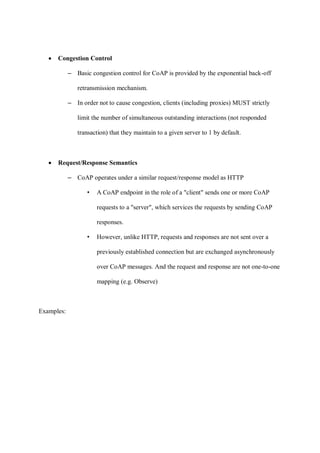 • Congestion Control
– Basic congestion control for CoAP is provided by the exponential back-off
retransmission mechanism.
– In order not to cause congestion, clients (including proxies) MUST strictly
limit the number of simultaneous outstanding interactions (not responded
transaction) that they maintain to a given server to 1 by default.
• Request/Response Semantics
– CoAP operates under a similar request/response model as HTTP
• A CoAP endpoint in the role of a "client" sends one or more CoAP
requests to a "server", which services the requests by sending CoAP
responses.
• However, unlike HTTP, requests and responses are not sent over a
previously established connection but are exchanged asynchronously
over CoAP messages. And the request and response are not one-to-one
mapping (e.g. Observe)
Examples:
 