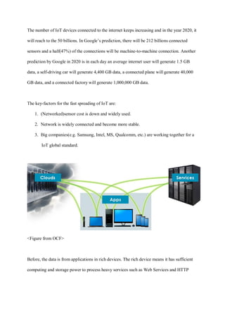 The number of IoT devices connected to the internet keeps increasing and in the year 2020, it
will reach to the 50 billions. In Google’s prediction, there will be 212 billions connected
sensors and a half(47%) of the connections will be machine-to-machine connection. Another
prediction by Google in 2020 is in each day an average internet user will generate 1.5 GB
data, a self-driving car will generate 4,400 GB data, a connected plane will generate 40,000
GB data, and a connected factory will generate 1,000,000 GB data.
The key-factors for the fast spreading of IoT are:
1. (Networked)sensor cost is down and widely used.
2. Network is widely connected and become more stable.
3. Big companies(e.g. Samsung, Intel, MS, Qualcomm, etc.) are working together for a
IoT global standard.
<Figure from OCF>
Before, the data is from applications in rich devices. The rich device means it has sufficient
computing and storage power to process heavy services such as Web Services and HTTP
 