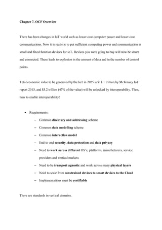 Chapter 7. OCF Overview
There has been changes in IoT world such as lower cost computer power and lower cost
communications. Now it is realistic to put sufficient computing power and communication in
small and fixed function devices for IoT. Devices you were going to buy will now be smart
and connected. These leads to explosion in the amount of data and in the number of control
points.
Total economic value to be generated by the IoT in 2025 is $11.1 trillion by McKinsey IoT
report 2015, and $5.2 trillion (47% of the value) will be unlocked by interoperability. Then,
how to enable interoperability?
• Requirements:
– Common discovery and addressing scheme
– Common data modelling scheme
– Common interaction model
– End-to-end security, data protection and data privacy
– Need to work across different OS’s, platforms, manufacturers, service
providers and vertical markets
– Need to be transport agnostic and work across many physical layers
– Need to scale from constrained devices to smart devices to the Cloud
– Implementations must be certifiable
There are standards in vertical domains.
 