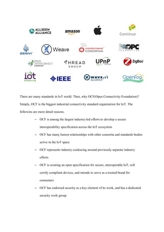 There are many standards in IoT world. Then, why OCF(Open Connectivity Foundation)?
Simply, OCF is the biggest industrial connectivity standard organization for IoT. The
followins are more detail reasons.
– OCF is among the largest industry-led efforts to develop a secure
interoperability specification across the IoT ecosystem
– OCF has many liaison relationships with other consortia and standards bodies
active in the IoT space
– OCF represents industry coalescing around previously separate industry
efforts
– OCF is creating an open specification for secure, interoperable IoT, will
certify compliant devices, and intends to serve as a trusted brand for
consumers
– OCF has endorsed security as a key element of its work, and has a dedicated
security work group
 
