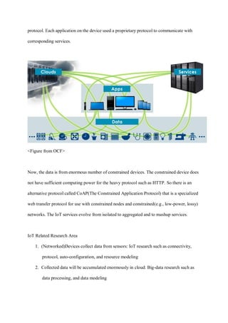 protocol. Each application on the device used a proprietary protocol to communicate with
corresponding services.
<Figure from OCF>
Now, the data is from enormous number of constrained devices. The constrained device does
not have sufficient computing power for the heavy protocol such as HTTP. So there is an
alternative protocol called CoAP(The Constrained Application Protocol) that is a specialized
web transfer protocol for use with constrained nodes and constrained(e.g., low-power, lossy)
networks. The IoT services evolve from isolated to aggregated and to mashup services.
IoT Related Research Area
1. (Networked)Devices collect data from sensors: IoT research such as connectivity,
protocol, auto-configuration, and resource modeling
2. Collected data will be accumulated enormously in cloud: Big-data research such as
data processing, and data modeling
 