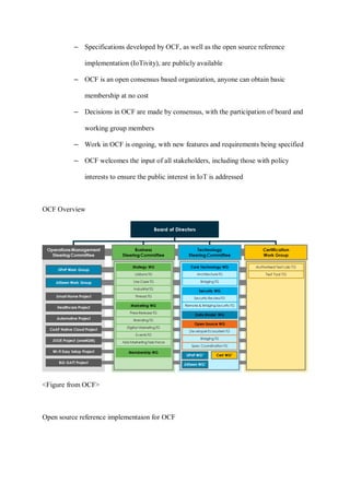 – Specifications developed by OCF, as well as the open source reference
implementation (IoTivity), are publicly available
– OCF is an open consensus based organization, anyone can obtain basic
membership at no cost
– Decisions in OCF are made by consensus, with the participation of board and
working group members
– Work in OCF is ongoing, with new features and requirements being specified
– OCF welcomes the input of all stakeholders, including those with policy
interests to ensure the public interest in IoT is addressed
OCF Overview
<Figure from OCF>
Open source reference implementaion for OCF
 