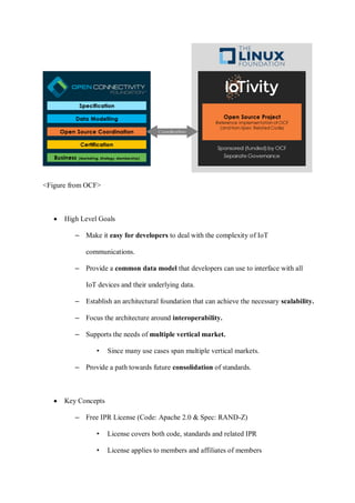 <Figure from OCF>
• High Level Goals
– Make it easy for developers to deal with the complexity of IoT
communications.
– Provide a common data model that developers can use to interface with all
IoT devices and their underlying data.
– Establish an architectural foundation that can achieve the necessary scalability.
– Focus the architecture around interoperability.
– Supports the needs of multiple vertical market.
• Since many use cases span multiple vertical markets.
– Provide a path towards future consolidation of standards.
• Key Concepts
– Free IPR License (Code: Apache 2.0 & Spec: RAND-Z)
• License covers both code, standards and related IPR
• License applies to members and affiliates of members
 