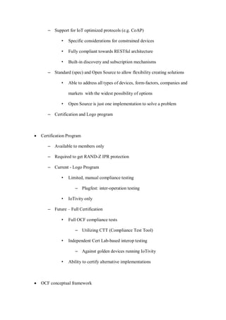 – Support for IoT optimized protocols (e.g. CoAP)
• Specific considerations for constrained devices
• Fully compliant towards RESTful architecture
• Built-in discovery and subscription mechanisms
– Standard (spec) and Open Source to allow flexibility creating solutions
• Able to address all types of devices, form-factors, companies and
markets with the widest possibility of options
• Open Source is just one implementation to solve a problem
– Certification and Logo program
• Certification Program
– Available to members only
– Required to get RAND-Z IPR protection
– Current - Logo Program
• Limited, manual compliance testing
– Plugfest: inter-operation testing
• IoTivity only
– Future – Full Certification
• Full OCF compliance tests
– Utilizing CTT (Compliance Test Tool)
• Independent Cert Lab-based interop testing
– Against golden devices running IoTivity
• Ability to certify alternative implementations
• OCF conceptual framework
 