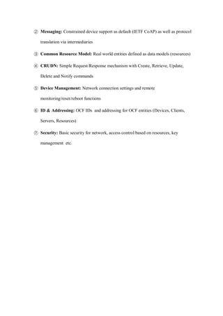 ② Messaging: Constrained device support as default (IETF CoAP) as well as protocol
translation via intermediaries
③ Common Resource Model: Real world entities defined as data models (resources)
④ CRUDN: Simple Request/Response mechanism with Create, Retrieve, Update,
Delete and Notify commands
⑤ Device Management: Network connection settings and remote
monitoring/reset/reboot functions
⑥ ID & Addressing: OCF IDs and addressing for OCF entities (Devices, Clients,
Servers, Resources)
⑦ Security: Basic security for network, access control based on resources, key
management etc.
 