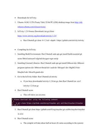• Downloads for IoTivity:
1. Ubuntu 14.04.1 LTS (Trusty Tahr) 32-bit PC (i386) desktop image from http://old-
releases.ubuntu.com/releases/trusty/
2. IoTivity 1.2.0 Source Download (.tar.gz) from
https://www.iotivity.org/downloads/iotivity-1.2.0
a. Run Ubuntu$ git clone -b 1.2-rel --depth 1 https://github.com/iotivity/iotivity
• Compiling for IoTivity:
1. Installing Build Environment: Run Ubuntu$ sudo apt-get install build-essential git
scons libtool autoconf valgrind doxygen wget unzip
2. Installing External Libraries: Run Ubuntu$ sudo apt-get install libboost-dev libboost-
program-options-dev libboost-thread-dev uuid-dev libexpat1-dev libglib2.0-dev
libsqlite3-dev libcurl4-gnutls-dev
3. Go to the IoTivity folder: Run Ubuntu$ cd iotivity
a. If you have downloaded iotivity-1.2.0.tar.gz, then Run Ubuntu$ tar -zxvf
iotivity-1.2.0.tar.gz
4. Run Ubuntu$ scons
a. This will show you an error.
5. Run Ubuntu$ git clone https://github.com/01org/tinycbor.git extlibs/tinycbor/tinycbor
-b v0.4
6. Run Ubuntu$ scons
a. The compile will take about half an hours (It varies according to the system)
 